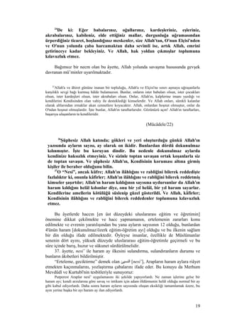 24
De ki: Eğer babalarınız, oğullarınız, kardeşleriniz, eşleriniz,
akrabalarınız, kabileniz, elde ettiğiniz mallar, durgunluğa uğramasından
ürperdiğiniz ticaret, hoşlandığınız meskenler, size Allah'tan, O'nun Elçisi'nden
ve O'nun yolunda çaba harcamaktan daha sevimli ise, artık Allah, emrini
getirinceye kadar bekleyiniz. Ve Allah, hak yoldan çıkmışlar toplumuna
kılavuzluk etmez.
Bağımsız bir necm olan bu âyette, Allah yolunda savaşma hususunda gevşek
davranan mü’minler uyarılmaktadır.
22
Allah'a ve âhiret gününe inanan bir topluluğu, Allah'a ve Elçisi'ne sınırı aşmaya uğraşanlarla
karşılıklı sevgi bağı kurmuş hâlde bulamazsın. Bunlar, onların ister babaları olsun, ister çocukları
olsun, ister kardeşleri olsun, ister akrabaları olsun. Onlar, Allah'ın, kalplerine imanı yazdığı ve
kendilerini Kendisinden olan vahiy ile desteklediği kimselerdir. Ve Allah onları, sürekli kalanlar
olarak altlarından ırmaklar akan cennetlere koyacaktır. Allah, onlardan hoşnut olmuştur, onlar da
O'ndan hoşnut olmuşlardır. İşte bunlar, Allah'ın taraftarlarıdır. Gözünüzü açın! Allah'ın taraftarları,
başarıya ulaşanların ta kendileridir.
(Mücâdele/22)
36
Şüphesiz Allah katında; gökleri ve yeri oluşturduğu günkü Allah'ın
yazısında ayların sayısı, ay olarak on ikidir. Bunlardan dördü dokunulmaz
kılınmıştır. İşte bu koruyan dindir. Bu nedenle dokunulmaz aylarda
kendinize haksızlık etmeyiniz. Ve sizinle toptan savaşan ortak koşanlarla siz
de toptan savaşın. Ve şüphesiz Allah'ın, Kendisinin koruması altına girmiş
kişiler ile beraber olduğunu bilin.
37
O “Nesi”, ancak küfre; Allah'ın ilâhlığını ve rabliğini bilerek reddedişte
fazlalıktır ki, onunla kâfirler; Allah'ın ilâhlığını ve rabliğini bilerek reddetmiş
kimseler şaşırtılır; Allah'ın haram kıldığının sayısına uydursunlar da Allah'ın
haram kıldığını helâl kılsınlar diye, onu bir yıl helâl, bir yıl haram sayarlar.
Kendilerine amellerin kötülüğü süslenip güzel gösterildi. Ve Allah, kâfirler;
Kendisinin ilâhlığını ve rabliğini bilerek reddedenler toplumuna kılavuzluk
etmez.
Bu âyetlerde haccın [en üst düzeydeki uluslararası eğitim ve öğretimin]
önemine dikkat çekilmekte ve hacc yapmamanın, ertelemenin zararları konu
edilmekte ve evrenin yaratılışından bu yana ayların sayısının 12 olduğu, bunlardan
4'ünün haram [dokunulmaz/özerk eğitim-öğretim ayı] olduğu ve bu ilkenin sağlam
bir din olduğu ifade edilmektedir. Öyleyse insanlar, özellikle de Müslümanlar
senenin dört ayını, yüksek düzeyde uluslararası eğitim-öğretimle geçirmeli ve bu
süre içinde barış, huzur ve sükunet sürdürülmelidir.
37. âyette, nesî’ ile haram ay ilkesini sulandırma, sulandıranların durumu ve
bunların âkıbetleri bildirilmiştir.
“Erteleme, geciktirme” demek olan ‫النسيئ‬ [nesî’], Arapların haram aylara riâyet
etmekten kaçınmalarını, yozlaştırma çabalarını ifade eder. Bu konuyu da Merhum
Mevdûdî ve Kurtubî'nin tesbitleriyle sunuyoruz:
Putperest Araplar nesî’ uygulamasını iki şekilde yapıyorlardı. Ne zaman işlerine gelse bir
haram ayı; kendi arzularına göre savaş ve intikam için adam öldürmenin helâl olduğu normal bir ay
gibi kabul ediyorlardı. Daha sonra haram ayların sayısında oluşan eksikliği tamamlamak üzere, bu
ayın yerine başka bir ayı haram ay ilan ediyorlardı.
19
 