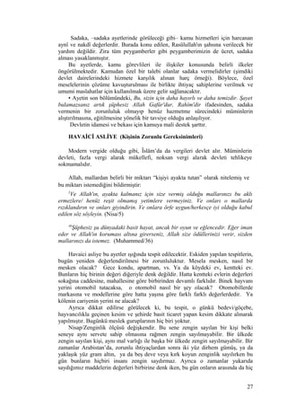 Sadaka, –sadaka ayetlerinde görüleceği gibi– kamu hizmetleri için harcanan
aynî ve nakdî değerlerdir. Burada konu edilen, Rasûlullah'ın şahsına verilecek bir
yardım değildir. Zira tüm peygamberler gibi peygamberimizin de ücret, sadaka
alması yasaklanmıştır.
Bu ayetlerde, kamu görevlileri ile ilişkiler konusunda belirli ilkeler
öngörülmektedir. Kamudan özel bir talebi olanlar sadaka vermelidirler (şimdiki
devlet dairelerindeki hizmete karşılık alınan harç örneği). Böylece, özel
meselelerinin çözüme kavuşturulması ile birlikte ihtiyaç sahiplerine verilmek ve
umumi maslahatlar için kullanılmak üzere gelir sağlanacaktır.
• Ayetin son bölümündeki, Bu, sizin için daha hayırlı ve daha temizdir. Şayet
bulamazsanız artık şüphesiz Allah Gafûr'dur, Rahîm'dir ifadesinden, sadaka
vermenin bir zorunluluk olmayıp henüz hazmetme sürecindeki müminlerin
alıştırılmasına, eğitilmesine yönelik bir tavsiye olduğu anlaşılıyor.
Devletin idamesi ve bekası için kamuya mali destek şarttır.
HAVAİCİ ASLİYE (Kişinin Zorunlu Gereksinimleri)
Modern vergide olduğu gibi, Îslâm’da da vergileri devlet alır. Müminlerin
devleti, fazla vergi alarak mükellefi, noksan vergi alarak devleti tehlikeye
sokmamalıdır.
Allah, mallardan belirli bir miktarı “kişiyi ayakta tutan” olarak nitelemiş ve
bu miktarı istemediğini bildirmiştir:
5
Ve Allah'ın, ayakta kalmanız için size vermiş olduğu mallarınızı bu aklı
ermezlere/ henüz reşit olmamış yetimlere vermeyiniz. Ve onları o mallarda
rızıklandırın ve onları giyindirin. Ve onlara örfe uygun/herkesçe iyi olduğu kabul
edilen söz söyleyin. (Nisa/5)
36
Şüphesiz şu dünyadaki basit hayat, ancak bir oyun ve eğlencedir. Eğer iman
eder ve Allah'ın koruması altına girerseniz, Allah size ödüllerinizi verir, sizden
mallarınızı da istemez. (Muhammed/36)
Havaici asliye bu ayetler ışığında tespit edilecektir. Eskiden yapılan tespitlerin,
bugün yeniden değerlendirilmesi bir zorunluluktur. Mesela mesken, nasıl bir
mesken olacak? Gece kondu, apartman, vs. Ya da köydeki ev, kentteki ev.
Bunların hiç birinin değeri diğeriyle denk değildir. Hatta kentteki evlerin değerleri
sokağına caddesine, mahallesine göre birbirinden devamlı farklıdır. Binek hayvanı
yerini otomobil tutacaksa, o otomobil nasıl bir şey olacak? Otomobillerde
markasına ve modellerine göre hatta yaşına göre farklı farklı değerlerdedir. Ya
kölenin cariyenin yerini ne alacak?
Ayrıca dikkat edilirse görülecek ki, bu tespit, o günkü bedevi/göçebe,
hayvancılıkla geçinen kesim ve şehirde basit ticaret yapan kesim dikkate alınarak
yapılmıştır. Bugünkü meslek guruplarının hiç biri yoktur.
Nisap/Zenginlik ölçüsü değişkendir. Bu sene zengin sayılan bir kişi belki
seneye aynı servete sahip olmasına rağmen zengin sayılmayabilir. Bir ülkede
zengin sayılan kişi, aynı mal varlığı ile başka bir ülkede zengin sayılmayabilir. Bir
zamanlar Arabistan’da, zorunlu ihtiyaçlardan sonra iki yüz dirhem gümüş, ya da
yaklaşık yüz gram altın, ya da beş deve veya kırk koyun zenginlik sayılırken bu
gün bunların hiçbiri insanı zengin saydırmaz. Ayrıca o zamanlar yukarıda
saydığımız maddelerin değerleri birbirine denk iken, bu gün onların arasında da hiç
27
 