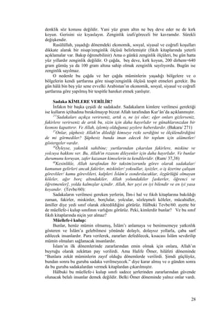 denklik söz konusu değildir. Yani yüz gram altın ne beş deve eder ne de kırk
koyun. Gerisini siz kıyaslayın. Zenginlik izafi/göreceli bir kavramdır. Sürekli
değişkendir.
Rasülüllah, yaşadığı dönemdeki ekonomik, sosyal, siyasal ve coğrafi koşulları
dikkate alarak bir nisap/zenginlik ölçüsü belirlemiştir (fıkıh kitaplarında yeterli
açıklamalar var. Bakıp öğrenebilinir) Ama o günkü zenginlik ölçüleri, bu gün hatta
yüz yıllardır zenginlik değildir. O çağda, beş deve, kırk koyun, 200 dirhem=640
gram gümüş ya da 100 gram altına sahip olmak zenginlik sayılıyordu. Bugün ise
zenginlik sayılmaz.
O nedenle bu çağda ve her çağda müminlerin yaşadığı bölgelere ve o
bölgelerin kendi şartlarına göre nisap/zenginlik ölçüsü tespit etmeleri gerekir. Bu
gün hâlâ bin beş yüz sene evvelki Arabistan’ın ekonomik, sosyal, siyasal ve coğrafi
şartlarına göre yapılmış bir tespitle hareket etmek yanlıştır.
Sadaka KİMLERE VERİLİR?
İnfakın bir başka çeşidi de sadakadır. Sadakaların kimlere verilmesi gerektiği
ise kulların içtihadına bırakılmayıp bizzat Allah tarafından Kur’ân’da açıklanmıştır.
271
Sadakaları açıkça verirseniz, artık o, ne iyi olur; eğer onları gizlerseniz,
fakirlere verirseniz de artık bu, sizin için daha hayırlıdır ve günahlarınızdan bir
kısmını kapattırır. Ve Allah, işlemiş olduğunuz şeylere haberdardır. (Bakara/ 271)
37
Onlar, şüphesiz Allah'ın dilediği kimseye rızkı serdiğini ve ölçülendirdiğini
de mi görmediler? Şüphesiz bunda iman edecek bir toplum için alâmetler/
göstergeler vardır.
38
Öyleyse, yakınlık sahibine; yurtlarından çıkarılan fakirlere, miskine ve
yolcuya hakkını ver. Bu, Allah'ın rızasını dileyenler için daha hayırlıdır. Ve bunlar
durumunu koruyan, zafer kazanan kimselerin ta kendileridir. (Rum/ 37,38)
60
Kesinlikle, Allah tarafından bir taksim/zorunlu görev olarak sadakalar/
kamunun gelirleri ancak fakirler, miskinler/ yoksullar, işsizler, o iş üzerine çalışan
görevliler/ kamu görevlileri, kalpleri İslâm'a ısındırılacaklar, özgürlüğü olmayan
köleler, ağır borç altındakiler, Allah yolundakiler [askerler, öğrenci ve
öğretmenler], yolda kalmışlar içindir. Allah, her şeyi en iyi bilendir ve en iyi yasa
koyandır. (Tevbe/60):
Sadakaların verilmesi gereken yerlerin, İlm-i hal ve fıkıh kitaplarına bakıldığı
zaman, fakirler, miskinler, borçlular, yolcular, sözleşmeli köleler, mücahidler,
âmiller diye yedi sınıf olarak zikredildiğini görürüz. Hâlbuki Tevbe/60. ayette bir
de müellefe-i kulup sınıfının varlığını görürüz. Peki, kimlerdir bunlar? Ve bu sınıf
fıkıh kitaplarında niçin yer almaz?
Müellefe-i kulup:
Bunlar, henüz mümin olmamış, İslâm’ı anlamaya ve benimsemeye yatkınlık
gösteren ve İslâm’a gelebilmesi yönünde dolaylı, dolaysız yollarla, çaba sarf
edilecek insanlardır. Para verilerek, zararları defedilecek, kısacası İslâm sevdirilip
mümin olmaları sağlanacak insanlardır.
İslam’ın ilk dönemlerinde zararlarından emin olmak için onlara, Allah’ın
buyruğu olarak zekâttan pay verilirdi. Ama Halife Ömer, hilâfeti döneminde
“Bunlara zekât müminlerin zayıf olduğu dönemlerde verilirdi. Şimdi güçlüyüz,
bundan sonra bu guruba sadaka verilmeyecek.” diye karar almış ve o günden sonra
da bu guruba sadakalardan vermek kitaplardan çıkarılmıştır.
Hâlbuki bu müellefe-i kulup sınıfı sadece şerlerinden zararlarından güvende
olunacak belalı insanlar demek değildir. Belki Ömer döneminde yalnız onlar vardı.
28
 