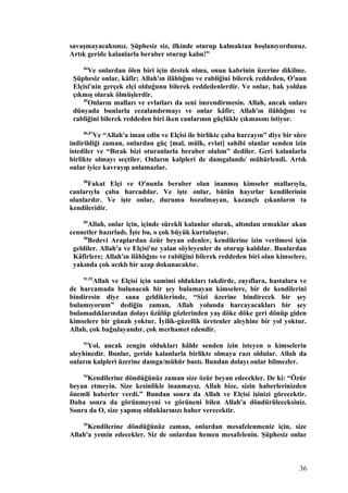 savaşmayacaksınız. Şüphesiz siz, ilkinde oturup kalmaktan hoşlanıyordunuz.
Artık geride kalanlarla beraber oturup kalın!”
84
Ve onlardan ölen biri için destek olma, onun kabrinin üzerine dikilme.
Şüphesiz onlar, kâfir; Allah'ın ilâhlığını ve rabliğini bilerek reddeden, O'nun
Elçisi'nin gerçek elçi olduğunu bilerek reddedenlerdir. Ve onlar, hak yoldan
çıkmış olarak ölmüşlerdir.
85
Onların malları ve evlatları da seni imrendirmesin. Allah, ancak onları
dünyada bunlarla cezalandırmayı ve onlar kâfir; Allah'ın ilâhlığını ve
rabliğini bilerek reddeden biri iken canlarının güçlükle çıkmasını istiyor.
86,87
Ve “Allah'a iman edin ve Elçisi ile birlikte çaba harcayın” diye bir sûre
indirildiği zaman, onlardan güç [mal, mülk, evlat] sahibi olanlar senden izin
istediler ve “Bırak bizi oturanlarla beraber olalım” dediler. Geri kalanlarla
birlikte olmayı seçtiler. Onların kalpleri de damgalandı/ mühürlendi. Artık
onlar iyice kavrayıp anlamazlar.
88
Fakat Elçi ve O'nunla beraber olan inanmış kimseler mallarıyla,
canlarıyla çaba harcadılar. Ve işte onlar, bütün hayırlar kendilerinin
olanlardır. Ve işte onlar, durumu bozulmayan, kazançlı çıkanların ta
kendileridir.
89
Allah, onlar için, içinde sürekli kalanlar olarak, altından ırmaklar akan
cennetler hazırladı. İşte bu, o çok büyük kurtuluştur.
90
Bedevi Araplardan özür beyan edenler, kendilerine izin verilmesi için
geldiler. Allah'a ve Elçisi'ne yalan söyleyenler de oturup kaldılar. Bunlardan
Kâfirlere; Allah'ın ilâhlığını ve rabliğini bilerek reddeden biri olan kimselere,
yakında çok acıklı bir azap dokunacaktır.
91,92
Allah ve Elçisi için samimi oldukları takdirde, zayıflara, hastalara ve
de harcamada bulunacak bir şey bulamayan kimselere, bir de kendilerini
bindiresin diye sana geldiklerinde, “Sizi üzerine bindirecek bir şey
bulamıyorum” dediğin zaman, Allah yolunda harcayacakları bir şey
bulamadıklarından dolayı üzülüp gözlerinden yaş döke döke geri dönüp giden
kimselere bir günah yoktur. İyilik-güzellik üretenler aleyhine bir yol yoktur.
Allah, çok bağışlayandır, çok merhamet edendir.
93
Yol, ancak zengin oldukları hâlde senden izin isteyen o kimselerin
aleyhinedir. Bunlar, geride kalanlarla birlikte olmaya razı oldular. Allah da
onların kalpleri üzerine damga/mühür bastı. Bundan dolayı onlar bilmezler.
94
Kendilerine döndüğünüz zaman size özür beyan edecekler. De ki: “Özür
beyan etmeyin. Size kesinlikle inanmayız. Allah bize, sizin haberlerinizden
önemli haberler verdi.” Bundan sonra da Allah ve Elçisi işinizi görecektir.
Daha sonra da görünmeyeni ve görüneni bilen Allah'a döndürüleceksiniz.
Sonra da O, size yapmış olduklarınızı haber verecektir.
95
Kendilerine döndüğünüz zaman, onlardan mesafelenmeniz için, size
Allah'a yemin edecekler. Siz de onlardan hemen mesafelenin. Şüphesiz onlar
36
 