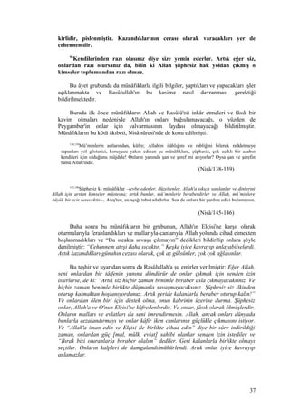 kirlidir, pislenmiştir. Kazandıklarının cezası olarak varacakları yer de
cehennemdir.
96
Kendilerinden razı olasınız diye size yemin ederler. Artık eğer siz,
onlardan razı olursanız da, bilin ki Allah şüphesiz hak yoldan çıkmış o
kimseler toplumundan razı olmaz.
Bu âyet grubunda da münâfıklarla ilgili bilgiler, yaptıkları ve yapacakları işler
açıklanmakta ve Rasûlullah'ın bu kesime nasıl davranması gerektiği
bildirilmektedir.
Burada ilk önce münâfıkların Allah ve Rasûlü'nü inkâr etmeleri ve fâsık bir
kavim olmaları nedeniyle Allah'ın onları bağışlamayacağı, o yüzden de
Peygamber'in onlar için yalvarmasının faydası olmayacağı bildirilmiştir.
Münâfıkların bu kötü âkıbeti, Nisâ sûresi'nde de konu edilmişti:
138,139
Mü’minlerin astlarından, küfre; Allah'ın ilâhlığını ve rabliğini bilerek reddetmeye
sapanları yol gösterici, koruyucu yakın edinen şu münâfıklara, şüphesiz, çok acıklı bir azabın
kendileri için olduğunu müjdele! Onların yanında şan ve şeref mi arıyorlar? Oysa şan ve şerefin
tümü Allah'ındır.
(Nisâ/138-139)
145,146
Şüphesiz ki münâfıklar –tevbe edenler, düzeltenler, Allah'a sıkıca sarılanlar ve dinlerini
Allah için arıtan kimseler müstesna; artık bunlar, mü’minlerle beraberdirler ve Allah, mü’minlere
büyük bir ecir verecektir –, Ateş'ten, en aşağı tabakadadırlar. Sen de onlara bir yardım edici bulamazsın.
(Nisâ/145-146)
Daha sonra bu münâfıkların bir grubunun, Allah'ın Elçisi'ne karşıt olarak
oturmalarıyla ferahlandıkları ve mallarıyla-canlarıyla Allah yolunda cihad etmekten
hoşlanmadıkları ve “Bu sıcakta savaşa çıkmayın” dedikleri bildirilip onlara şöyle
denilmiştir: “Cehennem ateşi daha sıcaktır.” Keşke iyice kavrayıp anlayabilselerdi.
Artık kazandıkları günahın cezası olarak, çok az gülsünler, çok çok ağlasınlar.
Bu teşhir ve uyarıdan sonra da Rasûlullah'a şu emirler verilmiştir: Eğer Allah,
seni onlardan bir tâifenin yanına döndürür de onlar çıkmak için senden izin
isterlerse, de ki: “Artık siz hiçbir zaman benimle beraber asla çıkmayacaksınız. Ve
hiçbir zaman benimle birlikte düşmanla savaşmayacaksınız. Şüphesiz siz ilkinden
oturup kalmaktan hoşlanıyordunuz. Artık geride kalanlarla beraber oturup kalın!”
Ve onlardan ölen biri için destek olma, onun kabrinin üzerine durma. Şüphesiz
onlar, Allah'a ve O'nun Elçisi'ne küfredenlerdir. Ve onlar, fâsık olarak ölmüşlerdir.
Onların malları ve evlatları da seni imrendirmesin. Allah, ancak onları dünyada
bunlarla cezalandırmayı ve onlar kâfir iken canlarının güçlükle çıkmasını istiyor.
Ve “Allah'a iman edin ve Elçisi ile birlikte cihad edin” diye bir sûre indirildiği
zaman, onlardan güç [mal, mülk, evlat] sahibi olanlar senden izin istediler ve
“Bırak bizi oturanlarla beraber olalım” dediler. Geri kalanlarla birlikte olmayı
seçtiler. Onların kalpleri de damgalandı/mühürlendi. Artık onlar iyice kavrayıp
anlamazlar.
37
 