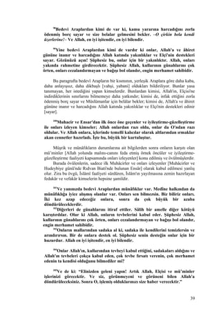 98
Bedevi Araplardan kimi de var ki, kamu yararına harcadığını zorla
ödenmiş borç sayar ve size belalar gelmesini bekler. –O çirkin bela kendi
üzerlerine!– Ve Allah, en iyi işitendir, en iyi bilendir.
99
Yine bedevi Araplardan kimi de vardır ki onlar, Allah'a ve âhiret
gününe inanır ve harcadığını Allah katında yakınlıklar ve Elçi'nin destekleri
sayar. Gözünüzü açın! Şüphesiz bu, onlar için bir yakınlıktır. Allah, onları
yakında rahmetine girdirecektir. Şüphesiz Allah, kullarının günahlarını çok
örten, onları cezalandırmayan ve bağışı bol olandır, engin merhamet sahibidir.
Bu paragrafta bedevî Arapların bir kısmının, yerleşik Araplara göre daha kaba,
daha anlayışsız, daha dikbaşlı [vahşi, yabani] oldukları bildiriliyor. Bunlar yasa
tanımayan, her istediğini yapan kimselerdir. Bunlardan kimisi, Allah'ın, Elçisi'ne
indirdiklerinin sınırlarını bilmemeye daha yatkındır; kimisi de, infak ettiğini zorla
ödenmiş borç sayar ve Müslümanlar için belâlar bekler; kimisi de, Allah'a ve âhiret
gününe inanır ve harcadığını Allah katında yakınlıklar ve Elçi'nin destekleri edinir
[sayar].
100
Muhacir ve Ensar'dan ilk önce öne geçenler ve iyileştirme-güzelleştirme
ile onları izleyen kimseler; Allah onlardan razı oldu, onlar da O'ndan razı
oldular. Ve Allah onlara, içlerinde temelli kalıcılar olarak altlarından ırmaklar
akan cennetler hazırladı. İşte bu, büyük bir kurtuluştur.
Müşrik ve münâfıkların durumlarına ait bilgilerden sonra onların karşıtı olan
mü’minler [Allah yolunda malını-canını feda etmiş örnek öncüler ve iyileştirme-
güzelleştirme faaliyeti kapsamında onları izleyenler] konu edilmiş ve övülmüşlerdir.
Burada övülenlerin, sadece ilk Muhâcirler ve onları izleyenler [Muhâcirler ve
Hudeybiye günü'nde Rıdvan Biati'nde bulunan Ensâr] olarak kabul edilmesi yanlış
olur. Zira bu övgü, İslâmî faaliyeti sürdüren, İslâm'ın yayılmasına zemin hazırlayan
fedakâr ve vefakâr kimselerin hepsine şamildir.
101
Ve yanınızda bedevi Araplardan münâfıklar var. Medîne halkından da
münâfıklığa iyice alışmış olanlar var. Onları sen bilmezsin. Biz biliriz onları.
İki kez azap edeceğiz onlara, sonra da çok büyük bir azaba
döndürüleceklerdir.
102
Diğerleri de günahlarını itiraf ettiler. Sâlih bir amelle diğer kötüyü
karıştırdılar. Olur ki Allah, onların tevbelerini kabul eder. Şüphesiz Allah,
kullarının günahlarını çok örten, onları cezalandırmayan ve bağışı bol olandır,
engin merhamet sahibidir.
103
Onların mallarından sadaka al ki, sadaka ile kendilerini temizlersin ve
arındırırsın. Bir de onlara destek ol. Şüphesiz senin desteğin onlar için bir
huzurdur. Allah en iyi işitendir, en iyi bilendir.
104
Onlar Allah'ın, kullarından tevbeyi kabul ettiğini, sadakaları aldığını ve
Allah'ın tevbeleri çokça kabul eden, çok tevbe fırsatı verenin, çok merhamet
edenin ta kendisi olduğunu bilmediler mi?
105
Ve de ki: “Elinizden geleni yapın! Artık Allah, Elçisi ve mü’minler
işlerinizi görecektir. Ve siz, görünmeyeni ve görüneni bilen Allah'a
döndürüleceksiniz. Sonra O, işlemiş olduklarınızı size haber verecektir.”
39
 