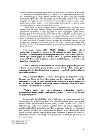 ulaşmaktan ümidini keser ve yaptığı şeye pişman olur; aynı şekilde arkadaşları da. Hz. Peygamber
(s.a), Medîne'ye geri döndüğünde Ka‘b'a, Hz. Peygamber'e git ve yaptığından dolayı o'ndan özür
dile” denildiğindeyse o, “Hayır, tevbenin kabulüne dair bir hüküm, âyet nâzil olmadıkça
gitmeyeceğim vallahi” der. Diğer iki arkadaşı ise, Hz. Peygamber'e giderek özür beyânında
bulunurlar. Hz. Peygamber onlara, “Sizin, bana katılmayarak geride kalmanızın sebebi nedir?”
dediğinde onlar, “Hatadan başka bir mazeretimiz, hakklı gerekçemiz yoktur” cevabını verirler.
Bunun üzerine Cenâb-ı Hakk'ın, Savaşa gitmeyenlerden diğer birtakımı da Allah'ın emrine
intizaren hakklarındaki hüküm ertelenmiştir âyeti nâzil olur.14
Bunun üzerine, bu âyetin nüzûlünden sonra Hz. Peygamber onları (hakklarında hüküm
ininceye kadar bir yerde) durdurtur. İnsanları, onlarla oturup kalkmaktan men eder; onlara,
hanımlarından ayrılmalarını ve onları, ana-babalarının yanına yollamalarını emreder. Derken,
kendisine yiyecek getirmek arzusuyla, Hilâl'in hanımı gelir; çünkü Hilâl, son derece yaşlı bir
kimsedir. Sadece ona izin verilir. Şam'dan ise bir elçi gelmiş, Ka‘b'ı kendilerine [Bizans'a]
katılmaya teşvik etmektedir. Bunun üzerine Ka‘b, “Yaptığım hata öyle bir dereceye ulaşmıştır ki,
müşrikler bile benden bir şey umar hale geldiler. Onca genişliğine rağmen. yeryüzü bana dar geldi”
der. Hilâl ibn Ümeyye ise öylesine ağladı ki, gözlerinin kör olacağından korkuldu. Elli gün
geçtikten sonra, onların tevbelerinin kabul edildiğine dair, Allah, Peygamberi'nin tevbesini kabul
buyurdu (Tevbe/117) ve, Savaştan geri bırakılan üç kişinin (tevbelerini de kabul etti) (Tevbe/118)
âyetleri nâzil oldu.15
107
Ve zarar vermek, küfür; Allah'ın ilâhlığını ve rabliğini bilerek
reddetmek, Mü’minlerin arasına ayrılık sokmak ve daha önce Allah ve
Elçisi'ne karşı savaş açmış; bozum yapmaya teşebbüs etmiş olanlara gözcülük
etmek için mescit yapan şu kimseler, “Biz, en güzelden başka bir şey
istemedik” diye yemin de ederler. Allah da tanıklık eder ki şüphesiz bunlar,
kesinlikle yalancılardır.
108
Sen, o mescidin içinde sonsuza dek dikilme/görev yapma! İlk gününde
Allah'ın koruması altına girme üzerine kurulan mescit, elbette içinde görev
yapmana daha layıktır. Onun içinde arınmayı seven er kişiler vardır. Allah da
arınan kimseleri sever.
109
Peki, temelini Allah'ın koruması altına girme ve hoşnutluk üzerine
kurmuş olan kimse mi hayırlıdır, yoksa temelini yıkılmak üzere olan bir
uçurumun kenarına kurup da onunla birlikte cehennemin ateşine yuvarlanan
mı? Ve Allah, şirk koşarak, küfrederek yanlış davrananlar; kendi zararlarına
iş yapanlar toplumuna kılavuz olmaz.
110
Onların kalpleri parça parça olmadıkça, o kurdukları temelleri,
kalplerinde bir kuşku olarak kalıp kaybolmayacaktır. Ve Allah, en iyi bilendir,
en iyi yasa koyandır.
Bu paragrafta da münâfıklar, onların faaliyetleri ve onlara karşı nasıl tavır
alınması gerektiği açıklanmıştır. Buna göre, münâfıklardan bir grup, zarar vermek,
kâfirlik etmek, Müslümanların arasına ayrılık sokmak ve daha önce Allah ve
Elçisi'ne karşı savaş açmış olanlara gözcülük etmek için mescit yapmışlar; bu
amaçla sürdürdükleri faaliyetlerini de, “Biz en güzelden başka bir şey istemedik”
diye yeminler ederek örtmeye yeltenmişlerdir. Bunlar, yalancı kimselerdir, Allah
bunun şâhididir. Onların kalpleri parça parça olmadıkça, o kurdukları temelleri,
kalplerinde bir kuşku olarak kalıp kaybolmayacaktır. Ve Allah, en iyi bilendir, en
iyi yasa koyandır.
14
Râzî, Mefâtihu'l-Ğayb.
15
Râzî, Mefâtihu'l-Ğayb.
41
 
