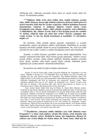 olabileceği gibi, “dünyanın neresinde olursa olsun iyi niyetle temeli atılan her
mescit” de kastedilmiş olabilir.
111,112
Şüphesiz Allah, tevbe eden, kulluk eden, övgüde bulunan, seyahat
eden, Allah'ı birleyen, boyun eğip teslimiyet gösteren, herkesçe kabul gören iyi
şeyleri emreden, kötü olan her şeyden vazgeçiren, Allah'ın hududunu koruyan
inananlardan, canlarını ve mallarını şüphesiz cenneti onlara verme
karşılığında satın almıştır: Onlar, Allah yolunda savaşırlar; sonra öldürürler
ve öldürülürler. Bu, Allah'ın Tevrât, İncîl ve Kur’ân'daki gerçek bir vaadidir
Ve sözünü, Allah'tan daha çok tutan kim vardır? Öyleyse, yaptığınız alış-
verişle sevinin. Ve işte bu, büyük kurtuluşun ta kendisidir. Ve mü’minlere
müjde ver!
Bu âyetlerde, Allah yolunda yapılan gayretler, mücâdeleler ve savaşlar
özetlenmekte, samimi mü’minlerin sıfatları sayılmaktadır. Münâfıklar bu savaştan
kaçarken mü’minler gönüllü olarak bu savaşa koşmaktadırlar. Bu, onlar için sanki
çok kârlı bir alış-veriştir: Canları ve malları karşılığında cenneti satın almışlardır.
Âyetteki, es-sâihûn kelimesi, genellikle mecazî olarak değerlendirilip “oruç
tutanlar” anlamında kabul edilir. Bizce kelime gerçek anlamında, “Allah'ın rızasını
aramak [İslâm'ı yaymak, cihada çıkmak, kâfirlerin iktidarda oldukları yerlerden
hicret etmek, insanları ıslah etmek, gerçek bilgiyi aramak, helâlinden geçim
sağlamak] için seyahat edenler” anlamında kullanılmıştır.
Bu âyetlerin iniş sebebi ile ilgili şu bilgiler aktarılmıştır:
Sayıları 70 olan bir Ensâr grubu, Akabe Gecesi'nde Mekke'de Hz. Peygamber'e (s.a) biat
edince, Abdullah b. Revâha (r.a), “Yâ Rasûlallah! Bize, hem Rabbin için, hem de kendin için
istediğin şartı koş” dedi. Bunun üzerine Hz. Peygamber, “Ben Rabbim hakkında, sadece O'na
ibâdet etmenizi ve O'na hiçbir şeyi ortak koşmamanızı; kendi hakkımda da, kendinizi ve mallarınızı
tehlikeden koruduğunuz gibi beni de korumanızı şart koşuyorum” deyince, Ensâr, “Bunu
yaptığımız takdirde, bizim için ne var?” dediler. Hz. Peygamber (s.a), “Cennet” cevabını verdi.
Biat eden bu kimseler, “Alış-verişimiz kârlı oldu. Biz bu alış-verişimizi ne bozarız, ne de
bozulmasını isteriz” dediler. İşte bunun üzerine, bu âyet nâzil oldu.20
Âyet-i kerîme büyük Akabe Biati diye de bilinen II. Akabe Biati hakkında inmiştir.
Ensâr'dan bu biate katılan erkeklerin sayısının 70 dolaylarında olduğu biat budur. Aralarında yaşça
en küçükleri Ukbe b. Amr idi. Bunlar, Rasûlullah'ın (s.a) yanında Akabe denilen yerde bir araya
gelmişlerdi. Abdullah b. Revaha'nın, Peygamber'e (s.a), “Rabbin için de, kendin için de dilediğin
şartı koş” demesi üzerine, Peygamber (s.a) şöyle buyurmuştu: “Rabbim için, O'na ibâdet etmenizi,
O'na hiçbir şeyi ortak koşmamanızı şart koşuyorum. Kendim için de beni, kendinizi ve mallarınızı
neye karşı ve nasıl koruyor iseniz öylece korumanızı şart koşuyorum.” Bunun üzerine biate
katılanlar, “Bunu yerine getirecek olursak bize ne var?” diye sordular, Hz. Peygamber, “Cennet”
buyurunca da, “Böyle bir alış-veriş kârlıdır. Biz ne bu alış-verişten döneriz, ne de dönme teklifini
kabul ederiz” dediler. Bunun üzerine, Şüphesiz Allah mü’minlerden canlarını ve mallarını –onlara
cenneti vermek karşılığında– satın almıştır âyeti nâzil oldu.21
113,114
Kendilerine, cehennem ashâbı oldukları iyice belli olduktan sonra
Peygamber'e ve iman etmiş kişilere, akraba bile olsalar, ortak koşanlar için
bağışlanma dilemek yoktur. İbrâhîm'in babası için bağışlanma dilemesi de
yalnızca ona vermiş olduğu bir sözden dolayı idi. Sonra onun, Allah için bir
20
Râzî, Mefâtihu'l-Ğayb; Kurtubî, el-Câmiu li Ahkâmi'l-Kur’ân.
21
Kurtubî, el-Câmiu li Ahkâmi'l-Kur’ân.
45
 