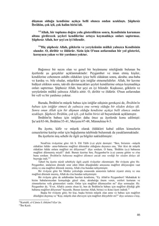 düşman olduğu kendisine açıkça belli olunca ondan uzaklaştı. Şüphesiz
İbrâhîm, çok içli, çok halim birisi idi.
115
Allah, bir topluma doğru yolu gösterdikten sonra, Kendisinin koruması
altına girdirecek şeyleri kendilerine ortaya koymadıkça onları saptırmaz.
Şüphesiz Allah, her şeyi en iyi bilendir.
116
Hiç şüphesiz Allah, göklerin ve yeryüzünün mülkü yalnızca Kendisinin
olandır. O, diriltir ve öldürür. Sizin için O'nun astlarından bir yol gösterici,
koruyucu yakın ve bir yardımcı yoktur.
Bağımsız bir necm olan ve genel bir beyânname niteliğinde bulunan bu
âyetlerde şu gerçekler açıklanmaktadır: Peygamber ve iman etmiş kişiler,
kendilerine cehennem ashâbı oldukları iyice belli olduktan sonra, akraba; ana-baba
ve kardeş vs. bile olsalar, müşrikler için istiğfar etmemelidirler. Allah, bir kavme
hidâyet ettikten sonra, takvâlı davranacakları şeyleri kendilerine ortaya koymadıkça
onları saptırmaz. Şüphesiz Allah, her şeyi en iyi bilendir. Kuşkusuz, göklerin ve
yeryüzünün mülkü yalnızca Allah'a aittir. O, diriltir ve öldürür. O'nun astlarından
bir velî ve bir yardımcı yoktur.
Burada, İbrâhîm'in müşrik babası için istiğfar edişinin gerekçesi de, İbrâhîm'in
babası için istiğfar etmesi de yalnızca ona vermiş olduğu bir sözden dolayı idi.
Sonra onun Allah için bir düşman olduğu kendisine açıkça belli olunca ondan
uzaklaştı. Şüphesiz İbrâhîm, çok içli, çok halîm birisi idi buyurularak açıklamıştır.
İbrâhîm'in babası için istiğfarı daha önce şu âyetlerde konu edilmişti:
Şu‘arâ/83-86, İbrâhîm/35-41, Meryem/47-48, Mümtehine/4-5.
Bu âyette, kâfir ve müşrik olarak öldükleri kabul edilen kimselerin
cenazelerine katılıp onlar için bağışlanma talebinde bulunmak da yasaklanmaktadır.
Bu âyetlerin iniş sebebi ile ilgili şu bilgiler nakledilmiştir:
Nesâî'nin rivâyetine göre Ali b. Ebî Tâlib (r.a) şöyle demiştir: “Ben, birisinin –müşrik
oldukları hâlde– anne-babasına mağfiret dilemekte olduğunu duyunca ona, ‘Her ikisi de müşrik
oldukları hâlde onlara mağfiret mi diliyorsun?’ diye sordum. O bana, ‘İbrâhîm (a.s) babasına
mağfiret dilememiş miydi?’ dedi. Bunun üzerine ben, Peygamber'in (s.a) yanına gittim ve o'na
bunu sordum. İbrâhîm'in babasına mağfiret dilemesi ancak ona verdiği bir sözden dolayı idi
buyruğu indi.”22
Taberî bu âyetin nüzûl sebebiyle ilgili çeşitli rivâyetler zikretmiştir. Bir rivâyete göre Hz.
Peygamber, atalarının dininde ısrar eden ölüm döşeğindeki amcasına mağfiret dileyeceğini vaat
etmiş ve ona mağfiret dilemek istemiş, Allah o'nu bundan nehyetmiştir.
Bir rivâyete göre bir Mekke yolculuğu esnasında annesinin kabrini ziyaret etmiş ve ona
mağfiret dilemek istemiş, Allah da o'nu bundan nehyetmiştir.
Bir rivâyete göre de ashâbından bazıları kendisine, “Ey Allah'ın Peygamberi! Muhakkak ki
bizim babalarımızdan komşuluğu güzel olan, akrabalığa önem veren, esirleri kurtaran ve
zimmetlerine vefa gösterenleri vardır. Onlar için mağfiret dilemeyelim mi” diye sormuşlar. Hz.
Peygamber de, “Evet, Allah'a yemin olsun ki, ben de İbrâhîm'in babası için mağfiret dilediği gibi
babama mağfiret diliyorum” buyurdu. Bunun üzerine Allah, birinci ve ikinci âyeti indirdi.23
Başka bir rivâyete göre; bir kişi, başka birinin müşrik olan anne ve babası için mağfiret
dilediğini duymuş ve “Kişi, müşrik olan ebeveyni için mağfiret dileyebilir mi?” diye sorunca o kişi,
22
Kurtubî, el-Câmiu li Ahkâmi'l-Kur’ân.
23
İbn Kesîr.
46
 