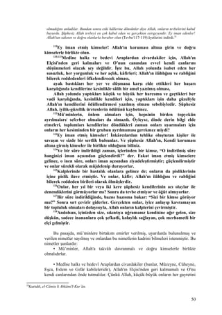 olmadığını anladılar. Bundan sonra eski hâllerine dönsünler diye Allah, onların tevbelerini kabul
buyurdu. Şüphesiz Allah tevbeyi en çok kabul eden ve gerçekten esirgeyendir. Ey iman edenler!
Allah'tan sakının ve doğru olanlarla beraber olun (Tevbe/117-119) âyetlerini indirdi.25
119
Ey iman etmiş kimseler! Allah'ın koruması altına girin ve doğru
kimselerle birlikte olun.
120,121
Medîne halkı ve bedevi Araplardan civardakiler için, Allah'ın
Elçisi'nden geri kalmaları ve O’nun canından evvel kendi canlarını
düşünmeleri olacak şey değildir. İşte bu, Allah yolunda isabet eden her
susuzluk, her yorgunluk ve her açlık, kâfirleri; Allah'ın ilâhlığını ve rabliğini
bilerek reddedenleri öfkelendirecek olması,
ayak bastıkları her yer ve düşmana karşı elde ettikleri her başarı
karşılığında kendilerine kesinlikle sâlih bir amel yazılmış olması,
Allah yolunda yaptıkları küçük ve büyük her harcama ve geçtikleri her
vadi karşılığında, kesinlikle kendileri için, yaptıkları işin daha güzeliyle
Allah'ın kendilerini ödüllendirmesi yazılmış olması sebebiyledir. Şüphesiz
Allah, iyilik-güzellik üretenlerin ödülünü kaybetmez.
122
Mü’minlerin, önlem almaları için, hepsinin birden topyekün
ayrılmaları/ seferber olmaları da olmazdı. Öyleyse, dinde derin bilgi elde
etmeleri, toplumları kendilerine döndükleri zaman onları uyarmaları için
onların her kesiminden bir grubun ayrılmaması gerekmez miydi?
123
Ey iman etmiş kimseler! İnkârcılardan tehlike oluşturan kişiler ile
savaşın ve sizde bir sertlik bulsunlar. Ve şüphesiz Allah'ın, Kendi koruması
altına girmiş kimseler ile birlikte olduğunu biliniz.
124
Ve bir sûre indirildiği zaman, içlerinden bir kimse, “O indirilmiş sûre
hanginizi iman açısından güçlendirdi?” der. Fakat iman etmiş kimselere
gelince, o inen sûre, onları iman açısından ziyadeleştirmiştir; güçlendirmiştir
ve onlar sürekli olarak müjdelenip duruyorlar.
125
Kalplerinde bir hastalık olanlara gelince de; onların da pisliklerinin
içine pislik ilave etmiştir. Ve onlar, kâfir; Allah'ın ilâhlığını ve rabliğini
bilerek reddeden birileri olarak ölmüşlerdir.
126
Onlar, her yıl bir veya iki kere şüphesiz kendilerinin acı olaylar ile
denendiklerini görmüyorlar mı? Sonra da tevbe etmiyor ve öğüt almıyorlar.
127
Bir sûre indirildiğinde, bazısı bazısına bakar: “Sizi bir kimse görüyor
mu?” Sonra sırt çevirir giderler. Gerçekten onlar, iyice anlayıp kavramayan
bir topluluk olmaları dolayısıyla, Allah onların kalplerini çevirmiştir.
128
Andolsun, içinizden size, sıkıntıya uğramanız kendisine ağır gelen, size
düşkün, sadece inananlara çok şefkatli, kolaylık sağlayan, çok merhametli bir
elçi gelmiştir.
Bu pasajda, mü’minlere birtakım emirler verilmiş, uyarılarda bulunulmuş ve
verilen nimetler sayılmış ve onlardan bu nimetlerin kadrini bilmeleri istenmiştir. Bu
nimetler şunlardır:
• Mü’minler, Allah'a takvâlı davranmalı ve doğru kimselerle birlikte
olmalıdırlar.
• Medîne halkı ve bedevî Araplardan civardakiler (bunlar, Müzeyne, Cüheyne,
Eşca, Eslem ve Gıfâr kabileleridir), Allah'ın Elçisi'nden geri kalmamalı ve O'nu
kendi canlarından önde tutmalılar. Çünkü Allah, küçük-büyük onların her gayretini
25
Kurtubî, el-Câmiu li Ahkâmi'l-Kur’ân.
50
 