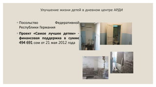 Улучшение жизни детей в дневном центре АРДИ
◦ Посольство Федеративной
Республики Германия
◦ Проект «Самое лучшее детям» -
финансовая поддержка в сумме
494 691 сом от 21 мая 2012 года
 
