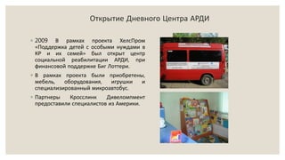 Открытие Дневного Центра АРДИ
◦ 2009 В рамках проекта ХелсПром
«Поддержка детей с особыми нуждами в
КР и их семей» был открыт центр
социальной реабилитации АРДИ, при
финансовой поддержке Биг Лоттери.
◦ В рамках проекта были приобретены,
мебель, оборудования, игрушки и
специализированный микроавтобус.
◦ Партнеры Кросслинк Дивеломпмент
предоставили специалистов из Америки.
 