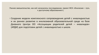 Раннее вмешательство, как всё начиналось (исследование, проект ФСК «Инклюзия – путь
к доступному образованию»).
◦ Создание модели комплексного сопровождения детей с инвалидностью
и их раннее развитие в инклюзивной образовательной среде на базе
Дневного Центра ОО «Ассоциации родителей детей – инвалидов»
(АРДИ) для подготовки детей с инвалидностью к школе.
 