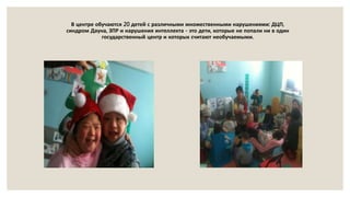 В центре обучаются 20 детей с различными множественными нарушениями: ДЦП,
синдром Дауна, ЗПР и нарушения интеллекта - это дети, которые не попали ни в один
государственный центр и которых считают необучаемыми.
 