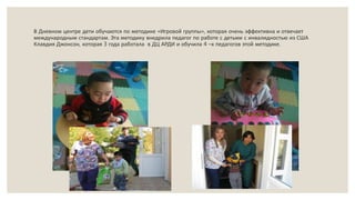 В Дневном центре дети обучаются по методике «Игровой группы», которая очень эффективна и отвечает
международным стандартам. Эта методику внедрила педагог по работе с детьми с инвалидностью из США
Клавдия Джонсон, которая 3 года работала в ДЦ АРДИ и обучила 4 –х педагогов этой методике.
 