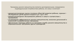 Программы раннего вмешательства являются долговременными, определяются
индивидуальными потребностями ребенка, его семьи и включают:
◦ междисциплинарную оценку основных областей развития ребенка, скрининг -
обследование детей раннего возраста (от 3 до 5 лет)
◦ междисциплинарное обслуживание ребенка и семьи в соответствии с
программой;
◦ отслеживание эффективности раннего вмешательства, внесение дополнений и
изменений в разработанную программу;
◦ обеспечение перехода ребенка из программ службы раннего вмешательства в
образовательные программы других учреждений.
 