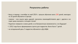Результаты работы
◦ Всего в период с сентября по май 2014 г. прошли обучение всего 200 детей, ежегодно
по 20 детей обучаются в Центре.
◦ главное – они нашли здесь друзей, научились взаимодействовать друг с другом и не
сидят дома взаперти в четырех стенах!
◦ Родители поверили в своих детей, в их безграничные возможности, в их будущее!
◦ С 2012 года была сформирована группа для подростов. Всего было 7 детей.
◦ на сегодняшний день 3 подростка обучаются в ДЦ АРДИ.
 