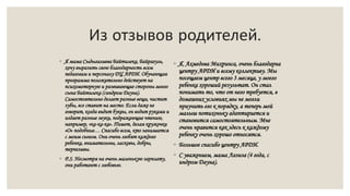 Из отзывов родителей.
◦ Я, Ахмедова Михринса, очень благодарна
центру АРДИ и всему коллективу. Мы
посещаем центр всего 3 месяца, у моего
ребенка хороший результат. Он стал
понимать то, что от него требуется, в
домашних условиях мы не могли
приучить его к порядку, а теперь мой
малыш потихоньку адаптириется и
становится самостоятельным. Мне
очень нравится как здесь к каждому
ребенку очень хорошо относятся.
◦ Большое спасибо центру АРДИ.
◦ С уважением, мама Лазиза (4 года, с
индром Дауна).
◦ Я мама Сыдыгалиева Байтилека, Байрагуль,
хочу выразить свою благодарность всем
педагогам и персоналу ДЦ АРДИ. Обучающая
программа положительно действует на
психомоторную и развивающие стороны моего
сына Байтилека (синдром Дауна).
Самостоятельно делает разные вещи, чистит
зубы, все ставит на место. Если даже не
говорит, когда видит буквы, он водит руками и
издает разные звуки, подражающие чтению,
например, «ка-ка-ка». Пишет, делая кружочки
«О» подобные… Спасибо всем, кто занимается
с моим сыном. Они очень любят каждого
ребенка, внимательны, ласковы, добры,
терпеливы.
◦ P.S. Несмотря на очень маленькую зарплату,
они работают с любовью.
 