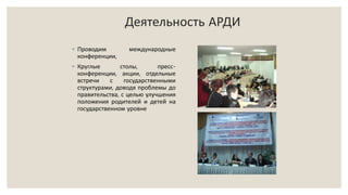 Деятельность АРДИ
◦ Проводим международные
конференции,
◦ Круглые столы, пресс-
конференции, акции, отдельные
встречи с государственными
структурами, доводя проблемы до
правительства, с целью улучшения
положения родителей и детей на
государственном уровне
 