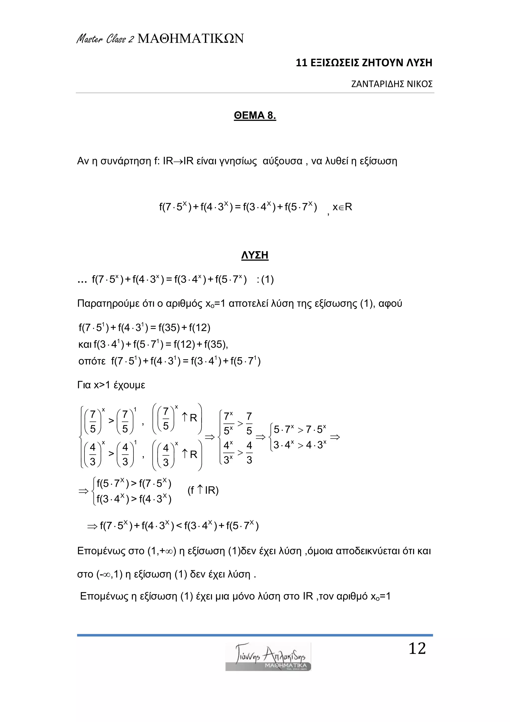 Master Class 2 ΜΑΘΗΜΑΤΙΚΩΝ
11 ΕΞΙΣΩΣΕΙΣ ΖΗΤΟΥΝ ΛΥΣΗ
ΖΑΝΤΑΡΙΔΗΣ ΝΙΚΟΣ
12
ΘΕΜΑ 8.
Αλ ε ζπλάξηεζε f: IRIR είλαη γλεζίωο αύμνπζα , λα ιπζεί ε εμίζωζε
X X X X
f(7 5 )+ f(4 3 ) = f(3 4 )+ f(5 7 )    , xR
ΛΥΣΗ
… x x x x
f(7 5 )+f(4 3 ) = f(3 4 )+f(5 7 ) :(1)   
Παξαηεξνύκε όηη ν αξηζκόο xo=1 απνηειεί ιύζε ηεο εμίζωζεο (1), αθνύ
1 1
1 1
1 1 1 1
f(7 5 )+ f(4 3 ) = f(35)+ f(12)
θαη f(3 4 )+ f(5 7 ) = f(12)+ f(35),
νπόηε f(7 5 )+ f(4 3 ) = f(3 4 )+ f(5 7 )
 
 
   
Γηα x>1 έρνπκε
xx 1
x
x xx
x xx 1 xx
x
77 7 7 7R> , 55 5 5 7 7 55 5
3 4 4 34 44 4 4
> , R
3 33 3 3
                           
    
                        
X X
X X
f(5 7 ) > f(7 5 )
(f IR)
f(3 4 ) > f(4 3 )
  
 
 
X X X X
f(7 5 )+ f(4 3 ) < f(3 4 )+ f(5 7 )    
Δπνκέλωο ζην (1,+) ε εμίζωζε (1)δελ έρεη ιύζε ,όκνηα απνδεηθλύεηαη όηη θαη
ζην (-,1) ε εμίζωζε (1) δελ έρεη ιύζε .
Δπνκέλωο ε εμίζωζε (1) έρεη κηα κόλν ιύζε ζην IR ,ηνλ αξηζκό xo=1
 