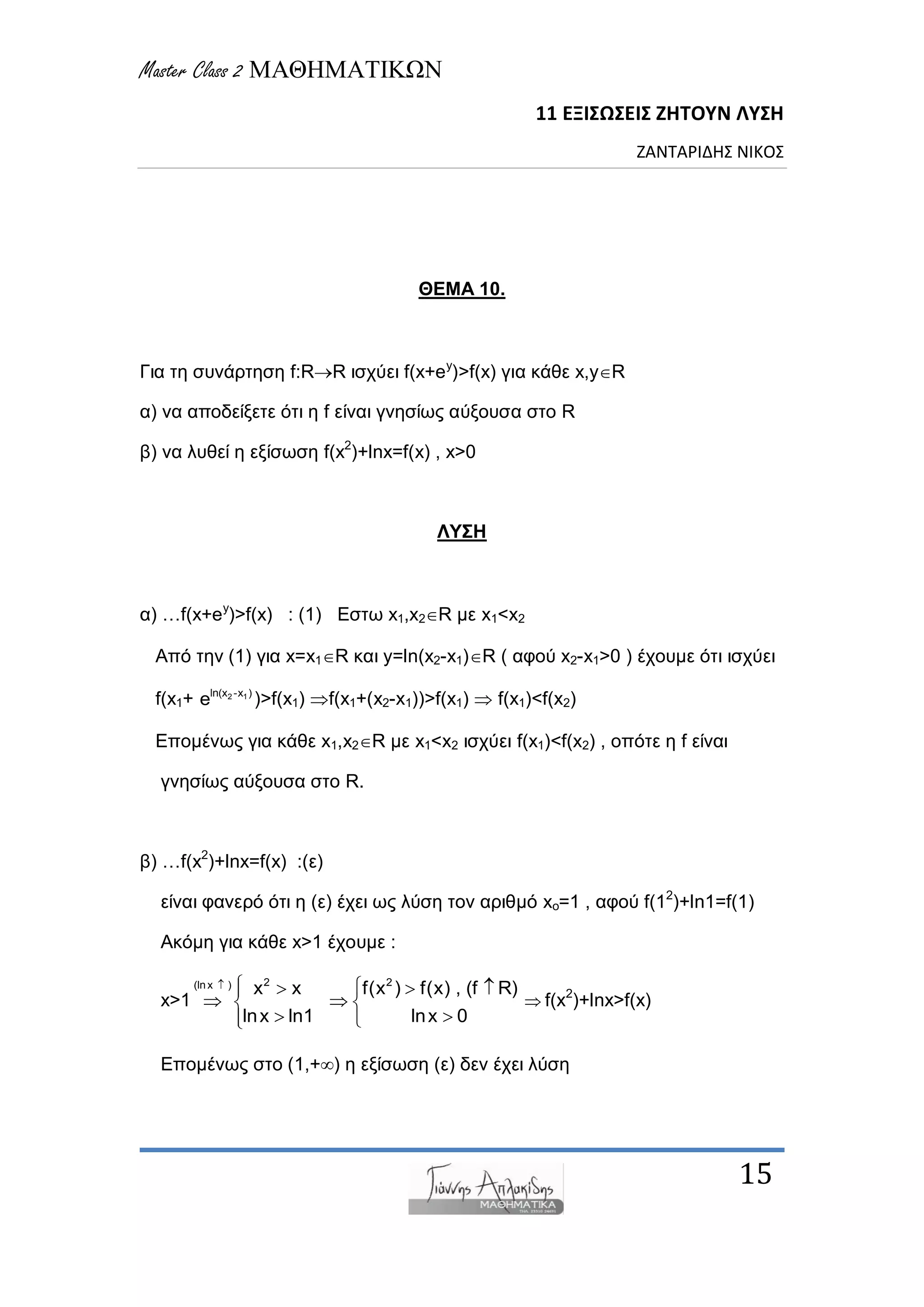 Master Class 2 ΜΑΘΗΜΑΤΙΚΩΝ
11 ΕΞΙΣΩΣΕΙΣ ΖΗΤΟΥΝ ΛΥΣΗ
ΖΑΝΤΑΡΙΔΗΣ ΝΙΚΟΣ
15
ΘΕΜΑ 10.
Γηα ηε ζπλάξηεζε f:RR ηζρύεη f(x+ey
)>f(x) γηα θάζε x,yR
α) λα απνδείμεηε όηη ε f είλαη γλεζίωο αύμνπζα ζην R
β) λα ιπζεί ε εμίζωζε f(x2
)+lnx=f(x) , x>0
ΛΥΣΗ
α) …f(x+ey
)>f(x) : (1) Δζηω x1,x2R κε x1<x2
Από ηελ (1) γηα x=x1R θαη y=ln(x2-x1)R ( αθνύ x2-x1>0 ) έρνπκε όηη ηζρύεη
f(x1+ 2 1ln(x -x )
e )>f(x1) f(x1+(x2-x1))>f(x1)  f(x1)<f(x2)
Δπνκέλωο γηα θάζε x1,x2R κε x1<x2 ηζρύεη f(x1)<f(x2) , νπόηε ε f είλαη
γλεζίωο αύμνπζα ζην R.
β) …f(x2
)+lnx=f(x) :(ε)
είλαη θαλεξό όηη ε (ε) έρεη ωο ιύζε ηνλ αξηζκό xo=1 , αθνύ f(12
)+ln1=f(1)
Αθόκε γηα θάζε x>1 έρνπκε :
x>1
2 2(lnx )
x x f(x ) f(x) , (f R)
lnx ln1 lnx 0
    
  
  
 f(x2
)+lnx>f(x)
Δπνκέλωο ζην (1,+) ε εμίζωζε (ε) δελ έρεη ιύζε
 