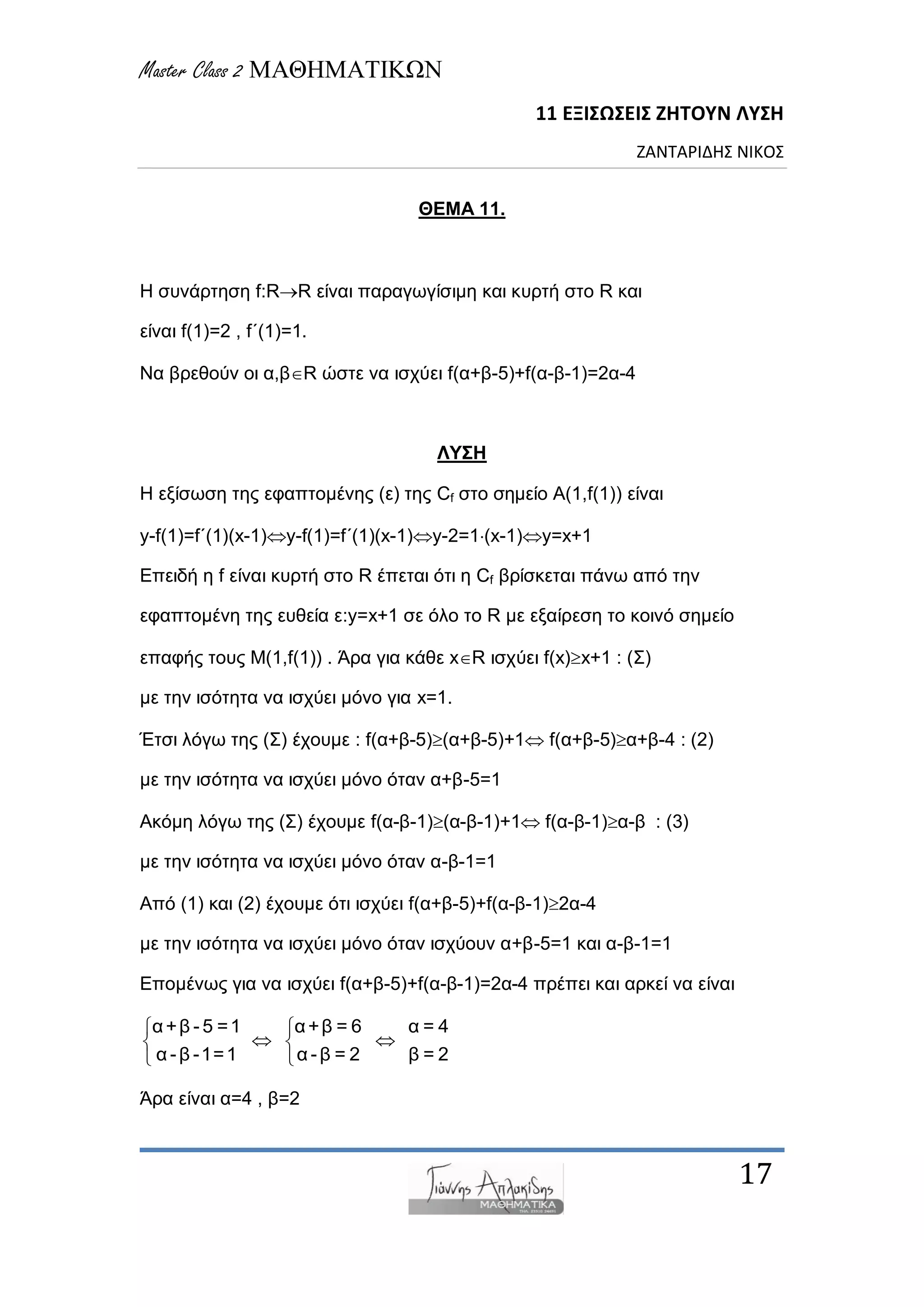 Master Class 2 ΜΑΘΗΜΑΤΙΚΩΝ
11 ΕΞΙΣΩΣΕΙΣ ΖΗΤΟΥΝ ΛΥΣΗ
ΖΑΝΤΑΡΙΔΗΣ ΝΙΚΟΣ
17
ΘΕΜΑ 11.
Η ζπλάξηεζε f:RR είλαη παξαγωγίζηκε θαη θπξηή ζην R θαη
είλαη f(1)=2 , f΄(1)=1.
Να βξεζνύλ νη α,βR ώζηε λα ηζρύεη f(α+β-5)+f(α-β-1)=2α-4
ΛΥΣΗ
Η εμίζωζε ηεο εθαπηνκέλεο (ε) ηεο Cf ζην ζεκείν Α(1,f(1)) είλαη
y-f(1)=f΄(1)(x-1)y-f(1)=f΄(1)(x-1)y-2=1(x-1)y=x+1
Δπεηδή ε f είλαη θπξηή ζην R έπεηαη όηη ε Cf βξίζθεηαη πάλω από ηελ
εθαπηνκέλε ηεο επζεία ε:y=x+1 ζε όιν ην R κε εμαίξεζε ην θνηλό ζεκείν
επαθήο ηνπο Μ(1,f(1)) . Άξα γηα θάζε xR ηζρύεη f(x)x+1 : (Σ)
κε ηελ ηζόηεηα λα ηζρύεη κόλν γηα x=1.
Έηζη ιόγω ηεο (Σ) έρνπκε : f(α+β-5)(α+β-5)+1 f(α+β-5)α+β-4 : (2)
κε ηελ ηζόηεηα λα ηζρύεη κόλν όηαλ α+β-5=1
Αθόκε ιόγω ηεο (Σ) έρνπκε f(α-β-1)(α-β-1)+1 f(α-β-1)α-β : (3)
κε ηελ ηζόηεηα λα ηζρύεη κόλν όηαλ α-β-1=1
Από (1) θαη (2) έρνπκε όηη ηζρύεη f(α+β-5)+f(α-β-1)2α-4
κε ηελ ηζόηεηα λα ηζρύεη κόλν όηαλ ηζρύνπλ α+β-5=1 θαη α-β-1=1
Δπνκέλωο γηα λα ηζρύεη f(α+β-5)+f(α-β-1)=2α-4 πξέπεη θαη αξθεί λα είλαη
α+β - 5 =1 α+β = 6 α = 4
α -β -1=1 α -β = 2 β = 2
 
  
 
Άξα είλαη α=4 , β=2
 