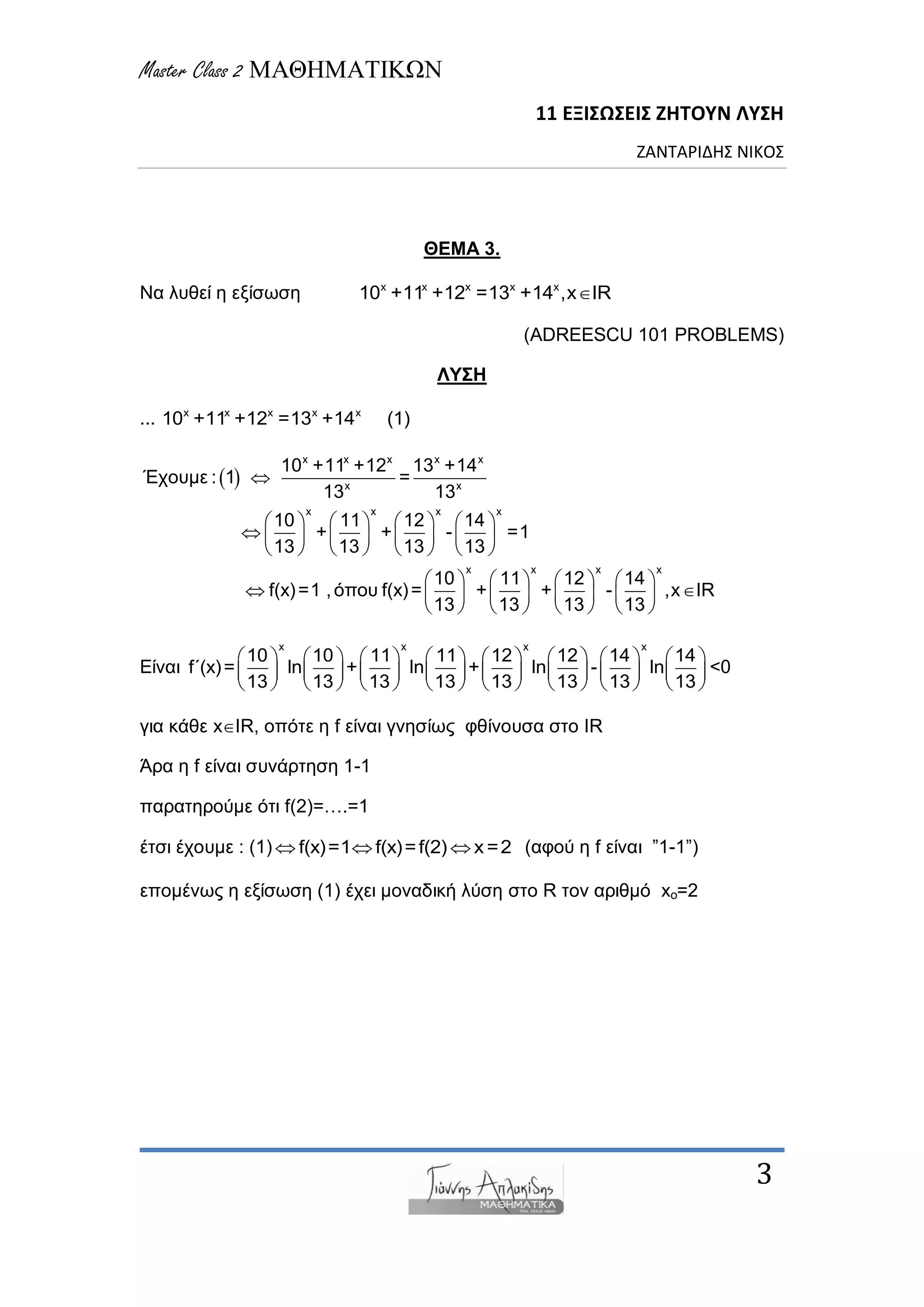 Master Class 2 ΜΑΘΗΜΑΤΙΚΩΝ
11 ΕΞΙΣΩΣΕΙΣ ΖΗΤΟΥΝ ΛΥΣΗ
ΖΑΝΤΑΡΙΔΗΣ ΝΙΚΟΣ
3
ΘΕΜΑ 3.
Να ιπζεί ε εμίζωζε x x x x x
10 +11 +12 =13 +14 ,x IR
(ADREESCU 101 PROBLEMS)
ΛΥΣΗ
... x x x x x
10 +11 +12 =13 +14 (1)
 
x x x x x
x x
x x x x
x x x
10 +11 +12 13 +14
Έρνπκε : 1 =
13 13
10 11 12 14
+ + - =1
13 13 13 13
10 11 12 14
f(x)=1 ,όπνπ f(x)= + + -
13 13 13 13

       
        
       
       
       
      
x
,x IR

Δίλαη
x x x x
10 10 11 11 12 12 14 14
f΄(x)= ln + ln + ln - ln
13 13 13 13 13 13 13 13
               
               
               
<0
γηα θάζε xIR, νπόηε ε f είλαη γλεζίωο θζίλνπζα ζην IR
Άξα ε f είλαη ζπλάξηεζε 1-1
παξαηεξνύκε όηη f(2)=….=1
έηζη έρνπκε : (1) f(x)=1 f(x)=f(2) x =2   (αθνύ ε f είλαη ”1-1”)
επνκέλωο ε εμίζωζε (1) έρεη κνλαδηθή ιύζε ζην R ηνλ αξηζκό xo=2
 