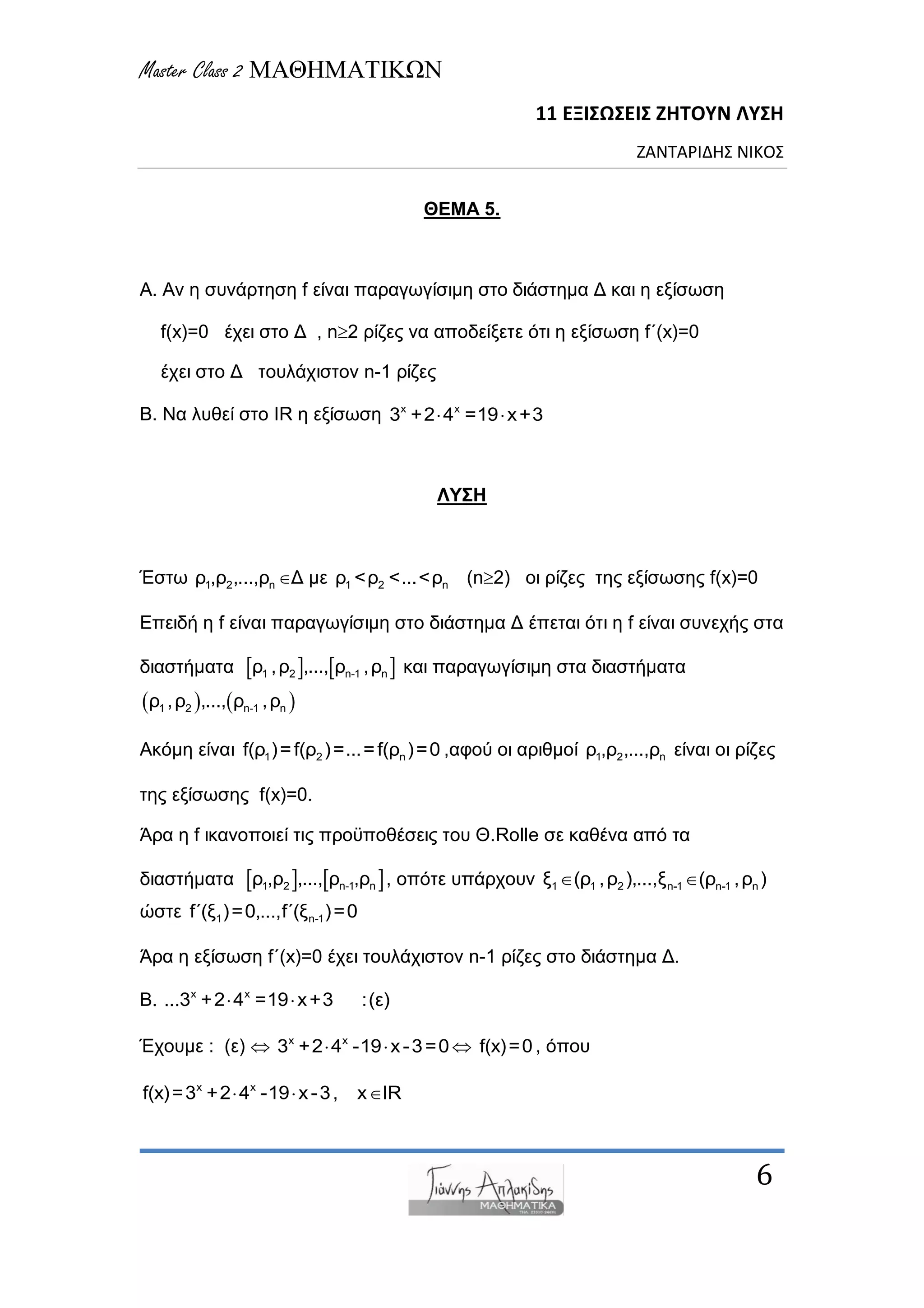 Master Class 2 ΜΑΘΗΜΑΤΙΚΩΝ
11 ΕΞΙΣΩΣΕΙΣ ΖΗΤΟΥΝ ΛΥΣΗ
ΖΑΝΤΑΡΙΔΗΣ ΝΙΚΟΣ
6
ΘΕΜΑ 5.
Α. Αλ ε ζπλάξηεζε f είλαη παξαγωγίζηκε ζην δηάζηεκα Γ θαη ε εμίζωζε
f(x)=0 έρεη ζην Γ , n2 ξίδεο λα απνδείμεηε όηη ε εμίζωζε f΄(x)=0
έρεη ζην Γ ηνπιάρηζηνλ n-1 ξίδεο
Β. Να ιπζεί ζην IR ε εμίζωζε x x
3 +2 4 =19 x+3 
ΛΥΣΗ
Έζηω 1 2 nξ ,ξ ,...,ξ Γ κε 1 2 nξ <ξ <...<ξ (n2) νη ξίδεο ηεο εμίζωζεο f(x)=0
Δπεηδή ε f είλαη παξαγωγίζηκε ζην δηάζηεκα Γ έπεηαη όηη ε f είλαη ζπλερήο ζηα
δηαζηήκαηα    1 2 n-1 nξ ,ξ ,..., ξ ,ξ θαη παξαγωγίζηκε ζηα δηαζηήκαηα
   1 2 n-1 nξ ,ξ ,..., ξ ,ξ
Αθόκε είλαη 1 2 nf(ξ )=f(ξ )=...=f(ξ )=0 ,αθνύ νη αξηζκνί 1 2 nξ ,ξ ,...,ξ είλαη νη ξίδεο
ηεο εμίζωζεο f(x)=0.
Άξα ε f ηθαλνπνηεί ηηο πξνϋπνζέζεηο ηνπ Θ.Rolle ζε θαζέλα από ηα
δηαζηήκαηα    1 2 n-1 nξ ,ξ ,..., ξ ,ξ , νπόηε ππάξρνπλ 1 1 2 n-1 n-1 nμ (ξ ,ξ ),...,μ (ξ ,ξ ) 
ώζηε 1 n-1f΄(μ )=0,...,f΄(μ )=0
Άξα ε εμίζωζε f΄(x)=0 έρεη ηνπιάρηζηνλ n-1 ξίδεο ζην δηάζηεκα Γ.
Β. x x
...3 +2 4 =19 x+3 :(ε) 
Έρνπκε : (ε)  x x
3 +2 4 -19 x-3=0   f(x)=0 , όπνπ
x x
f(x)=3 +2 4 -19 x-3, x IR  
 