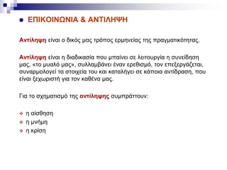  ΕΠΙΚΟΙΝΩΝΙΑ & ΑΝΤΙΛΗΨΗ
Αντίληψη είναι ο δικός μας τρόπος ερμηνείας της πραγματικότητας.
Αντίληψη είναι η διαδικασία που μπαίνει σε λειτουργία η συνείδηση
μας, «το μυαλό μας», συλλαμβάνει έναν ερεθισμό, τον επεξεργάζεται,
συναρμολογεί τα στοιχεία του και καταλήγει σε κάποια αντίδραση, που
είναι ξεχωριστή για τον καθένα μας.
Για το σχηματισμό της αντίληψης συμπράττουν:
 η αίσθηση
 η μνήμη
 η κρίση
 