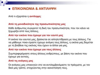  ΕΠΙΚΟΙΝΩΝΙΑ & ΑΝΤΙΛΗΨΗ
Από τι εξαρτάται η αντίληψη;
Από τη μοναδικότητα της προσωπικότητας μας
Κάθε άνθρωπος συγκροτεί τη δική του προσωπικότητα, που τον κάνει να
ξεχωρίζει από τους άλλους.
Από την εικόνα που έχουμε για τον εαυτό μας
Η εικόνα του εαυτού μας, βρίσκεται σε αλληλεπίδραση με τους άλλους. Για
να μάθουμε ποιοι είμαστε έχουμε ανάγκη τους άλλους, η εικόνα μας δομείται
με τη βοήθεια της εικόνας που έχουν οι άλλοι για μας.
Από την εικόνα που έχουμε για τους άλλους
Συμπεριφερόμαστε στους άλλους ανθρώπους, με βάση την εικόνα που
έχουμε για αυτούς.
Από τις ανάγκες μας
Οι ανάγκες μας υποκινούν στο να αντιλαμβανόμαστε τα πράγματα, με τον
δικό μας τρόπο, στοχεύοντας στην ικανοποίηση τους.
 