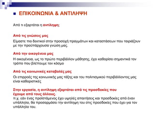  ΕΠΙΚΟΙΝΩΝΙΑ & ΑΝΤΙΛΗΨΗ
Από τι εξαρτάται η αντίληψη;
Από τις γνώσεις μας
Είμαστε πιο δεκτικοί στην προσοχή πραγμάτων και καταστάσεων που ταιριάζουν
με την προϋπάρχουσα γνώση μας.
Από την oικογένεια μας
Η οικογένεια, ως το πρώτο περιβάλλον μάθησης, έχει καθορίσει σημαντικά τον
τρόπο που βλέπουμε τον κόσμο
Από τις κοινωνικές καταβολές μας
Οι επιρροές της κοινωνικής μας τάξης και του πολιτισμικού περιβάλλοντος μας
είναι καθοριστικές
Στην εργασία, η αντίληψη εξαρτάται από τις προσδοκίες που
έχουμε από τους άλλους.
π.χ. εάν ένας προϊστάμενος έχει υψηλές απαιτήσεις και προσδοκίες από έναν
υπάλληλο, θα προσαρμόσει την αντίληψη του στις προσδοκίες που έχει για τον
υπάλληλο του.
 