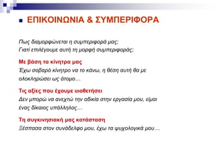  ΕΠΙΚΟΙΝΩΝΙΑ & ΣΥΜΠΕΡΙΦΟΡΑ
Πως διαμορφώνεται η συμπεριφορά μας;
Γιατί επιλέγουμε αυτή τη μορφή συμπεριφοράς;
Με βάση τα κίνητρα μας
Έχω σοβαρό κίνητρο να το κάνω, η θέση αυτή θα με
ολοκληρώσει ως άτομο…
Τις αξίες που έχουμε υιοθετήσει
Δεν μπορώ να ανεχτώ την αδικία στην εργασία μου, είμαι
ένας δίκαιος υπάλληλος…
Τη συγκινησιακή μας κατάσταση
Ξέσπασα στον συνάδελφο μου, έχω τα ψυχολογικά μου…
 