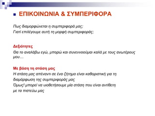  ΕΠΙΚΟΙΝΩΝΙΑ & ΣΥΜΠΕΡΙΦΟΡΑ
Πως διαμορφώνεται η συμπεριφορά μας;
Γιατί επιλέγουμε αυτή τη μορφή συμπεριφοράς;
Δεξιότητες
Θα το αναλάβω εγώ, μπορώ και συνεννοούμαι καλά με τους ανωτέρους
μου…
Με βάση τη στάση μας
Η στάση μας απέναντι σε ένα ζήτημα είναι καθοριστική για τη
διαμόρφωση της συμπεριφοράς μας
Όμως! μπορεί να υιοθετήσουμε μία στάση που είναι αντίθετη
με τα πιστεύω μας
 