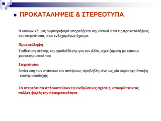  ΠΡΟΚΑΤΑΛΗΨΕΙΣ & ΣΤΕΡΕΟΤΥΠΑ
Η κοινωνική μας συμπεριφορά επηρεάζεται σημαντικά από τις προκαταλήψεις
και στερεότυπα, που ενδεχομένως έχουμε.
Προκατάληψη
Υιοθέτηση στάσης και προδιάθεσης για τον άλλο, σχετιζόμενη με κάποιο
χαρακτηριστικό του
Στερεότυπα
Γενίκευση των στάσεων και απόψεων, προβεβλημένη ως μία κυρίαρχη άποψη
κοινής αποδοχής
Τα στερεότυπα απλουστεύουν τις ανθρώπινες σχέσεις, αποκρύπτοντας
πολλές φορές την πραγματικότητα
 