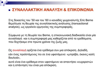  ΣΥΝΑΛΛΑΚΤΙΚΗ ΑΝΑΛΥΣΗ & ΕΠΙΚΟΙΝΩΝΙΑ
Στις δεκαετίες του ’50 και του ’60 ο καναδός ψυχαναλυτής Eric Berne
θεμελίωσε τη θεωρία της συναλλακτικής ανάλυσης (transactional
analysis), ως εργαλείο ερμηνείας της συμπεριφοράς.
Σύμφωνα με τη θεωρία του Berne, η επικοινωνιακή διαδικασία είναι μία
συναλλαγή και η συμπεριφορά μας καθορίζεται από τα ερεθίσματα,
που δεχτήκαμε στα πρώτα χρόνια της ζωής μας.
Ως συναλλαγή ορίζεται ένα ερέθισμα συν μια απόκριση. Δηλαδή,
εάν ένας προϊστάμενος πει σε ένα υφιστάμενο: «μπράβο, έκανες καλή
δουλειά»,
αυτό είναι ένα ερέθισμα στον υφιστάμενο να απαντήσει «ευχαριστώ»
και η απάντηση του είναι μια απόκριση.
 