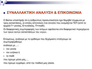  ΣΥΝΑΛΛΑΚΤΙΚΗ ΑΝΑΛΥΣΗ & ΕΠΙΚΟΙΝΩΝΙΑ
Ο Berne υποστήριξε ότι η ανθρώπινη προσωπικότητα έχει δομηθεί σύμφωνα με
τρεις καταστάσεις, οι οποίες αποτελούν ένα σύνολο που ονομάζεται ΓΕΠ (από τα
αρχικά Γ= γονέας, Ε=ενήλικας, Π=παιδί).
Οι διαφορετικές συμπεριφορές των ατόμων οφείλονται στο διαφορετικό περιεχόμενο
των τριών αυτών καταστάσεων του «εγώ».
Επομένως, ανάλογα με το ερέθισμα που δεχόμαστε επιλέγουμε να
συμπεριφερθούμε
ανάλογα με….:
 τον γονέα
 τον ενήλικα ή
 το παιδί
που έχουμε μέσα μας,…
που έχουμε εγγράψει, από την παιδική μας ηλικία.
 