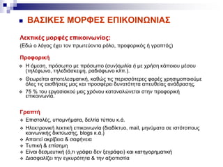  ΒΑΣΙΚΕΣ ΜΟΡΦΕΣ ΕΠΙΚΟΙΝΩΝΙΑΣ
Λεκτικές μορφές επικοινωνίας:
(Εδώ ο λόγος έχει τον πρωτεύοντα ρόλο, προφορικός ή γραπτός)
Προφορική
 Η άμεση, πρόσωπο με πρόσωπο (συν)ομιλία ή με χρήση κάποιου μέσου
(τηλέφωνο, τηλεδιάσκεψη, ραδιόφωνο κλπ.).
 Θεωρείται αποτελεσματική, καθώς τις περισσότερες φορές χρησιμοποιούμε
όλες τις αισθήσεις μας και προσφέρει δυνατότητα απευθείας ανάδρασης.
 75 % του εργασιακού μας χρόνου καταναλώνεται στην προφορική
επικοινωνία.
Γραπτή
 Επιστολές, υπομνήματα, δελτία τύπου κ.ά.
 Ηλεκτρονική λεκτική επικοινωνία (διαδίκτυο, mail, μηνύματα σε ιστότοπους
κοινωνικής δικτύωσης, blogs κ.ά.)
 Απαιτεί ακρίβεια & σαφήνεια
 Τυπική & επίσημη
 Είναι δεσμευτική (ό,τι γράφει δεν ξεγράφει) και κατηγορηματική
 Διασφαλίζει την εγκυρότητα & την αξιοπιστία
 