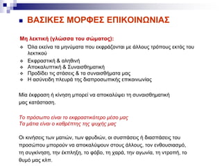  ΒΑΣΙΚΕΣ ΜΟΡΦΕΣ ΕΠΙΚΟΙΝΩΝΙΑΣ
Μη λεκτική (γλώσσα του σώματος):
 Όλα εκείνα τα μηνύματα που εκφράζονται με άλλους τρόπους εκτός του
λεκτικού
 Εκφραστική & αληθινή
 Αποκαλυπτική & Συναισθηματική
 Προδίδει τις στάσεις & τα συναισθήματα μας
 Η ασύνειδη πλευρά της διαπροσωπικής επικοινωνίας
Μία έκφραση ή κίνηση μπορεί να αποκαλύψει τη συναισθηματική
μας κατάσταση.
Το πρόσωπο είναι το εκφραστικότερο μέσο μας
Τα μάτια είναι ο καθρέπτης της ψυχής μας
Οι κινήσεις των ματιών, των φρυδιών, οι συσπάσεις ή διασπάσεις του
προσώπου μπορούν να αποκαλύψουν στους άλλους, τον ενθουσιασμό,
τη συγκίνηση, την έκπληξη, το φόβο, τη χαρά, την αγωνία, τη ντροπή, το
θυμό μας κλπ.
 