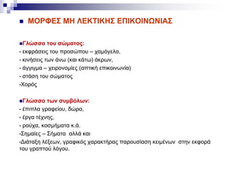  ΜΟΡΦΕΣ ΜΗ ΛΕΚΤΙΚΗΣ ΕΠΙΚΟΙΝΩΝΙΑΣ
Γλώσσα του σώματος:
• εκφράσεις του προσώπου – χαμόγελο,
• κινήσεις των άνω (και κάτω) άκρων,
• άγγιγμα – χειρονομίες (απτική επικοινωνία)
• στάση του σώματος
•Χορός
Γλώσσα των συμβόλων:
• έπιπλα γραφείου, δώρα,
• έργα τέχνης,
• ρούχα, κοσμήματα κ.ά.
•Σημαίες – Σήματα αλλά και
•Διάταξη λέξεων, γραφικός χαρακτήρας παρουσίαση κειμένων στην εκφορά
του γραπτού λόγου.
 