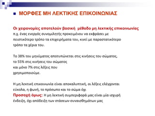  ΜΟΡΦΕΣ ΜΗ ΛΕΚΤΙΚΗΣ ΕΠΙΚΟΙΝΩΝΙΑΣ
Οι χειρονομίες αποτελούν βασική μέθοδο μη λεκτικής επικοινωνίας
π.χ. ένας ενεργός συνομιλητής προκειμένου να εκφράσει με
πειστικότερο τρόπο τα επιχειρήματα του, κινεί με παραστατικότερο
τρόπο τα χέρια του.
Το 38% του μηνύματος αποτυπώνεται στις κινήσεις του σώματος,
το 55% στις κινήσεις του σώματος
και μόνο 7% στις λέξεις που
χρησιμοποιούμε.
Η μη λεκτική επικοινωνία είναι αποκαλυπτική, οι λέξεις ελέγχονται
εύκολα, η φωνή, το πρόσωπο και το σώμα όχι
Προσοχή όμως: H μη λεκτική συμπεριφορά μας είναι μία ισχυρή
ένδειξη, όχι απόδειξη των στάσεων-συναισθημάτων μας
 
