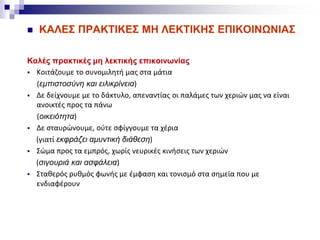  ΚΑΛΕΣ ΠΡΑΚΤΙΚΕΣ ΜΗ ΛΕΚΤΙΚΗΣ ΕΠΙΚΟΙΝΩΝΙΑΣ
Καλές πρακτικές μη λεκτικής επικοινωνίας
 Κοιτάζουμε το συνομιλητή μας στα μάτια
(εμπιστοσύνη και ειλικρίνεια)
 Δε δείχνουμε με το δάκτυλο, απεναντίας οι παλάμες των χεριών μας να είναι
ανοικτές προς τα πάνω
(οικειότητα)
 Δε σταυρώνουμε, ούτε σφίγγουμε τα χέρια
(γιατί εκφράζει αμυντική διάθεση)
 Σώμα προς τα εμπρός, χωρίς νευρικές κινήσεις των χεριών
(σιγουριά και ασφάλεια)
 Σταθερός ρυθμός φωνής με έμφαση και τονισμό στα σημεία που με
ενδιαφέρουν
 