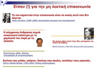 Είπαν (!) για την μη λεκτική επικοινωνία
Το πιο σημαντικό στην επικοινωνία είναι να ακούς αυτό που δεν
λέγεται.
Peter Drucker, 1909–2005, Αυστριακός γκουρού του management
Ο σύγχρονος άνθρωπος συχνά
επικοινωνεί καλύτερα με το
χαμόγελό του παρά με τη
γλώσσα.
Paul Carvel, 1964-, Βέλγος
συγγραφέας & γνωμικογράφος
Εκείνος που μιλάει, σπέρνει. Εκείνος που ακούει, συλλέγει τους καρπούς.
Pierre Claude Boiste, 1765-1824, Γάλλος λεξικογράφος
Το σώμα λέει αυτό που δεν μπορούν να
πουν οι λέξεις.
Martha Graham, 1894-1991, Αμερικανίδα χορογράφος
 