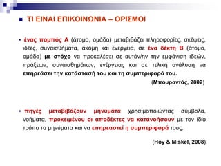  ΤΙ ΕΙΝΑΙ ΕΠΙΚΟΙΝΩΝΙΑ – ΟΡΙΣΜΟΙ
 ένας πομπός Α (άτομο, ομάδα) μεταβιβάζει πληροφορίες, σκέψεις,
ιδέες, συναισθήματα, ακόμη και ενέργεια, σε ένα δέκτη Β (άτομο,
ομάδα) με στόχο να προκαλέσει σε αυτόν/ην την εμφάνιση ιδεών,
πράξεων, συναισθημάτων, ενέργειας και σε τελική ανάλυση να
επηρεάσει την κατάστασή του και τη συμπεριφορά του.
(Μπουραντάς, 2002)
 πηγές μεταβιβάζουν μηνύματα χρησιμοποιώντας σύμβολα,
νοήματα, προκειμένου οι αποδέκτες να κατανοήσουν με τον ίδιο
τρόπο τα μηνύματα και να επηρεαστεί η συμπεριφορά τους.
(Hoy & Miskel, 2008)
 