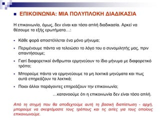  ΕΠΙΚΟΙΝΩΝΙΑ: MIA ΠΟΛΥΠΛΟΚΗ ΔΙΑΔΙΚΑΣΙΑ
Η επικοινωνία, όμως, δεν είναι και τόσο απλή διαδικασία. Αρκεί να
θέσουμε τα εξής ερωτήματα…:
 Κάθε φορά αποστέλλεται ένα μόνο μήνυμα;
 Περιμένουμε πάντα να τελειώσει το λόγο του ο συνομιλητής μας, πριν
απαντήσουμε;
 Γιατί διαφορετικοί άνθρωποι ερμηνεύουν το ίδιο μήνυμα με διαφορετικό
τρόπο;
 Μπορούμε πάντα να ερμηνεύουμε τα μη λεκτικά μηνύματα και πως
αυτά επηρεάζουν τα λεκτικά;
 Ποιοι άλλοι παράγοντες επηρεάζουν την επικοινωνία;
…κατανοούμε ότι η επικοινωνία δεν είναι τόσο απλή.
Από τη στιγμή που θα αποδεχτούμε αυτή τη βασική διαπίστωση - αρχή,
μπορούμε να σκεφτόμαστε τους τρόπους και τις αιτίες για τους οποίους
επικοινωνούμε.
 