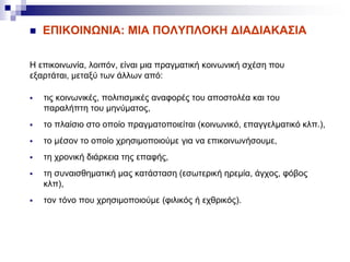 ΕΠΙΚΟΙΝΩΝΙΑ: MIA ΠΟΛΥΠΛΟΚΗ ΔΙΑΔΙΑΚΑΣΙΑ
Η επικοινωνία, λοιπόν, είναι μια πραγματική κοινωνική σχέση που
εξαρτάται, μεταξύ των άλλων από:
 τις κοινωνικές, πολιτισμικές αναφορές του αποστολέα και του
παραλήπτη του μηνύματος,
 το πλαίσιο στο οποίο πραγματοποιείται (κοινωνικό, επαγγελματικό κλπ.),
 το μέσον το οποίο χρησιμοποιούμε για να επικοινωνήσουμε,
 τη χρονική διάρκεια της επαφής,
 τη συναισθηματική μας κατάσταση (εσωτερική ηρεμία, άγχος, φόβος
κλπ),
 τον τόνο που χρησιμοποιούμε (φιλικός ή εχθρικός).
 