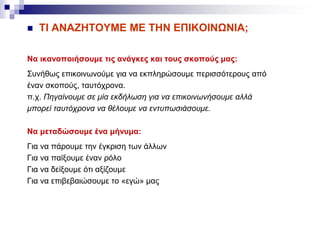  ΤΙ ΑΝΑΖΗΤΟΥΜΕ ΜΕ ΤΗΝ ΕΠΙΚΟΙΝΩΝΙΑ;
Να ικανοποιήσουμε τις ανάγκες και τους σκοπούς μας:
Συνήθως επικοινωνούμε για να εκπληρώσουμε περισσότερους από
έναν σκοπούς, ταυτόχρονα.
π.χ. Πηγαίνουμε σε μία εκδήλωση για να επικοινωνήσουμε αλλά
μπορεί ταυτόχρονα να θέλουμε να εντυπωσιάσουμε.
Να μεταδώσουμε ένα μήνυμα:
Για να πάρουμε την έγκριση των άλλων
Για να παίξουμε έναν ρόλο
Για να δείξουμε ότι αξίζουμε
Για να επιβεβαιώσουμε το «εγώ» μας
 