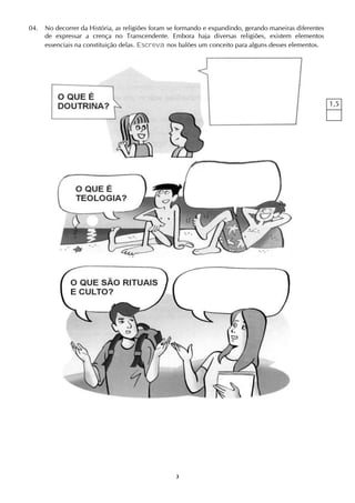 3
04. No decorrer da História, as religiões foram se formando e expandindo, gerando maneiras diferentes
de expressar a crença no Transcendente. Embora haja diversas religiões, existem elementos
essenciais na constituição delas. Escreva nos balões um conceito para alguns desses elementos.
1,5
 