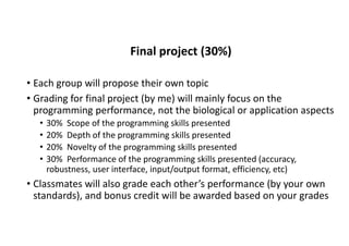 Final project (30%)
• Each group will propose their own topic
• Grading for final project (by me) will mainly focus on the
programming performance, not the biological or application aspects
• 30% Scope of the programming skills presented
• 20% Depth of the programming skills presented
• 20% Novelty of the programming skills presented
• 30% Performance of the programming skills presented (accuracy,
robustness, user interface, input/output format, efficiency, etc)
• Classmates will also grade each other’s performance (by your own
standards), and bonus credit will be awarded based on your grades
 