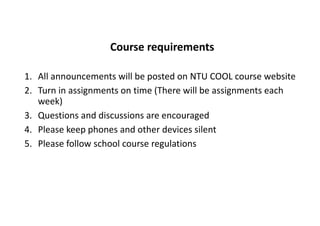 Course requirements
1. All announcements will be posted on NTU COOL course website
2. Turn in assignments on time (There will be assignments each
week)
3. Questions and discussions are encouraged
4. Please keep phones and other devices silent
5. Please follow school course regulations
 