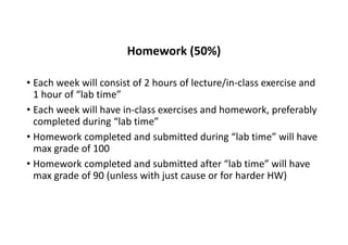 Homework (50%)
• Each week will consist of 2 hours of lecture/in-class exercise and
1 hour of “lab time”
• Each week will have in-class exercises and homework, preferably
completed during “lab time”
• Homework completed and submitted during “lab time” will have
max grade of 100
• Homework completed and submitted after “lab time” will have
max grade of 90 (unless with just cause or for harder HW)
 