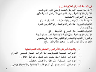 •
‫فمنها‬ ‫النفسية‬ ‫واالضطرابات‬ ‫األمراض‬ ‫أعراض‬ ‫وتتفاوت‬
:
•
‫الفسيولوجية‬ ‫الجسمية‬ ‫االعراض‬
:
‫العصبي‬ ‫الجهاز‬ ‫امراض‬ ‫مثل‬
,
‫االورام‬
•
‫العقلية‬ ‫االعراض‬
:
‫والذاكرة‬ ‫والترابط‬ ‫التفكير‬ ‫اضطرابات‬ ‫مثل‬
.
•
‫االنفعالية‬ ‫االعراض‬
:
‫القلق‬ ‫مثل‬
,
‫االكتئاب‬
,
‫التذبذب‬
.
•
‫االجتماعية‬ ‫األعراض‬
:
‫االجتماعية‬ ‫االنحرافات‬ ‫مثل‬
,
‫االجرامي‬ ‫االبداع‬
.
‫النفسي‬ ‫والعالج‬ ‫النفسية‬ ‫الصحة‬ ‫في‬
:
‫ت‬ ‫الذي‬ ‫الدور‬ ‫توضح‬ ‫النفسية‬ ‫االمراض‬ ‫اسباب‬ ‫دراسة‬ ‫إن‬
‫لعبه‬
‫ت‬ ‫النفسية‬ ‫االمراض‬ ‫أعراض‬ ‫ودراسة‬ ‫االجتماعية‬ ‫االسباب‬
‫ظهر‬
‫االجتماعية‬ ‫االعراض‬ ‫خطورة‬
.
‫النفسية‬ ‫واالضطرابات‬ ‫االمراض‬ ‫أسباب‬ ‫تتفاوت‬
,
‫فم‬
‫نها‬
:
‫الحيوية‬ ‫االسباب‬
:
‫الق‬ ‫وسن‬ ‫والوالدة‬ ‫والحمل‬ ‫الوراثة‬ ‫مثل‬
‫عود‬
‫والشيخوخة‬
.
‫النفسية‬ ‫االسباب‬
:
‫الصراع‬ ‫مثل‬
,
‫االحباط‬
...
‫إلخ‬
‫االجتماعية‬ ‫االسباب‬
:
‫الضاغطة‬ ‫االجتماعية‬ ‫البيئة‬ ‫مثل‬
‫والسيئة‬
‫والفقيرة‬
,
‫عل‬ ‫عبئا‬ ‫تمثل‬ ‫والتطور‬ ‫والحضارة‬ ‫المدينة‬
‫ضعيفي‬ ‫ى‬
‫القدرات‬
,
‫القوانين‬
,
‫الحرب‬
,
‫القيم‬ ‫نظام‬ ‫تدهور‬
...
‫إلخ‬
 