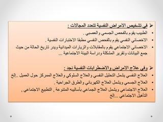 
‫المجاالت‬ ‫تتعدد‬ ‫النفسية‬ ‫االمراض‬ ‫تشخيص‬ ‫في‬
:
•
‫والعصبي‬ ‫الجسمي‬ ‫بالفحص‬ ‫يقوم‬ ‫الطبيب‬
.
•
‫النفسية‬ ‫االختبارات‬ ‫مطبقا‬ ‫النفسي‬ ‫بالفحص‬ ‫يقوم‬ ‫النفسي‬ ‫االخصائي‬
.
•
‫م‬ ‫الحالة‬ ‫تاريخ‬ ‫ويدر‬ ‫الميدانية‬ ‫والزيارات‬ ‫بالمقابالت‬ ‫يقوم‬ ‫االجتماعي‬ ‫االخصائي‬
‫حيث‬ ‫ن‬
‫االجتماعية‬ ‫البيئة‬ ‫ودراسة‬ ‫المشكلة‬ ‫وتقرير‬ ‫البيانات‬ ‫جمع‬
...

‫نجد‬ ‫النفسية‬ ‫واالضطرابات‬ ‫االمراض‬ ‫عالج‬ ‫وفي‬
:
•
‫حو‬ ‫الممركز‬ ‫والعالج‬ ‫السلوكي‬ ‫والعالج‬ ‫النفسي‬ ‫التحليل‬ ‫يشمل‬ ‫النفسي‬ ‫العالج‬
‫العميل‬ ‫ل‬
..
‫إلخ‬
•
‫الجراحية‬ ‫والطرق‬ ‫الكهربائي‬ ‫العالج‬ ‫ويشمل‬ ‫الجسمي‬ ‫العالج‬
.
•
‫المتنوعة‬ ‫بأساليبه‬ ‫الجماعي‬ ‫العالج‬ ‫ويشمل‬ ‫االجتماعي‬ ‫العالج‬
,
‫االجتم‬ ‫التطبيع‬
‫اعي‬
,
‫االجتماعي‬ ‫التأهيل‬
...
‫إلخ‬
 