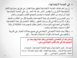 •
‫االجتماعية‬ ‫الخدمة‬ ‫في‬
:
•
‫لل‬ ‫معاونتها‬ ‫طريق‬ ‫عن‬ ‫افضل‬ ‫حياة‬ ‫تحقيق‬ ‫االجتماعية‬ ‫الخدمة‬ ‫اهداف‬ ‫اهم‬ ‫من‬ ‫إن‬
‫نظم‬
‫الحد‬ ‫هذا‬ ‫عند‬ ‫االمر‬ ‫يقتصر‬ ‫وال‬ ‫األخرى‬ ‫االجتماعية‬
,
‫االجتماع‬ ‫الخدمة‬ ‫على‬ ‫بل‬
‫ية‬
‫والنمو‬ ‫والنهوض‬ ‫التقدم‬ ‫للمجتمع‬ ‫يضمن‬ ‫ما‬ ‫الجديدة‬ ‫النظم‬ ‫من‬ ‫توجد‬ ‫أن‬ ‫أيضا‬
.
•
‫والم‬ ‫الطالب‬ ‫من‬ ‫لكل‬ ‫والنفسية‬ ‫االجتماعية‬ ‫بالرعاية‬ ‫االهتمام‬ ‫الضروري‬ ‫ومن‬
‫علم‬
‫التعليم‬ ‫مراحل‬ ‫كل‬ ‫في‬ ‫وذلك‬ ‫االسرة‬ ‫وافراد‬
,
‫االجت‬ ‫بالرعاية‬ ‫االهتمام‬ ‫وكذلك‬
‫ماعية‬
‫لر‬ ‫المتكاملة‬ ‫المجموعات‬ ‫بنظام‬ ‫والعمل‬ ‫والمؤسسات‬ ‫المصانع‬ ‫في‬ ‫والنفسية‬
‫عاية‬
‫ونفسيا‬ ‫واجتماعيا‬ ‫صحيا‬ ‫االفراد‬
.
•
‫الحياة‬ ‫مجاالت‬ ‫جميع‬ ‫في‬ ‫االجتماعي‬ ‫االخصائي‬ ‫نشاط‬ ‫يمتد‬ ‫وهكذا‬
,
‫التر‬ ‫في‬
‫بية‬
‫والصحة‬ ‫المسلحة‬ ‫والقوات‬ ‫الصناعة‬ ‫وفي‬ ‫والتعليم‬
...
‫إلخ‬
‫من‬ ‫بعدد‬ ‫يهتم‬ ‫عمله‬ ‫بحكم‬ ‫االجتماعي‬ ‫االخصائي‬ ‫أن‬ ‫نجد‬ ‫ونحن‬
‫وهي‬ ‫االجتماعي‬ ‫النفس‬ ‫علم‬ ‫في‬ ‫الموضوعات‬
:
‫الجماعة‬
,
‫االجتماعية‬ ‫التنشئة‬ ‫وعملية‬ ‫االجتماعية‬ ‫النمو‬
,
‫المحدد‬
‫ات‬
‫للسلوك‬ ‫االجتماعية‬
,
‫القيادة‬ ‫سيكولوجية‬
,
‫الجماع‬ ‫تعمل‬ ‫كيف‬
‫ة‬
’
‫دراسة‬
‫الحالة‬
,
‫االجتماعي‬ ‫التشخيص‬
.....
‫إلخ‬
 