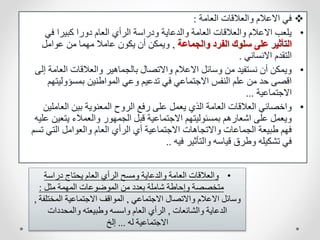 
‫العامة‬ ‫والعالقات‬ ‫االعالم‬ ‫في‬
:
•
‫في‬ ‫كبيرا‬ ‫دورا‬ ‫العام‬ ‫الرأي‬ ‫ودراسة‬ ‫والدعاية‬ ‫العامة‬ ‫والعالقات‬ ‫االعالم‬ ‫يلعب‬
‫والجماعة‬ ‫الفرد‬ ‫سلوك‬ ‫على‬ ‫التأثير‬
,
‫عوامل‬ ‫من‬ ‫مهما‬ ‫عامال‬ ‫يكون‬ ‫أن‬ ‫ويمكن‬
‫االنساني‬ ‫التقدم‬
.
•
‫العام‬ ‫والعالقات‬ ‫بالجماهير‬ ‫واالتصال‬ ‫االعالم‬ ‫وسائل‬ ‫من‬ ‫نستفيد‬ ‫أن‬ ‫ويمكن‬
‫إلى‬ ‫ة‬
‫بمسؤوليت‬ ‫المواطنين‬ ‫وعي‬ ‫تدعيم‬ ‫في‬ ‫االجتماعي‬ ‫النفس‬ ‫علم‬ ‫من‬ ‫حد‬ ‫اقصى‬
‫هم‬
‫االجتماعية‬
...
•
‫العامل‬ ‫بين‬ ‫المعنوية‬ ‫الروح‬ ‫رفع‬ ‫على‬ ‫يعمل‬ ‫الذي‬ ‫العامة‬ ‫العالقات‬ ‫واخصائي‬
‫ين‬
‫يتعي‬ ‫والعمالء‬ ‫الجمهور‬ ‫قبل‬ ‫االجتماعية‬ ‫بمسئوليتهم‬ ‫اشعارهم‬ ‫على‬ ‫ويعمل‬
‫عليه‬ ‫ن‬
‫ت‬ ‫التي‬ ‫والعوامل‬ ‫العام‬ ‫الرأي‬ ‫أي‬ ‫االجتماعية‬ ‫واالتجاهات‬ ‫الجماعات‬ ‫طبيعة‬ ‫فهم‬
‫سم‬
‫فيه‬ ‫والتأثير‬ ‫قياسه‬ ‫وطرق‬ ‫تشكيله‬ ‫في‬
..
•
‫دراسة‬ ‫يحتاج‬ ‫العام‬ ‫الرأي‬ ‫ومسح‬ ‫والدعاية‬ ‫العامة‬ ‫والعالقات‬
‫مثل‬ ‫المهمة‬ ‫الموضوعات‬ ‫من‬ ‫بعدد‬ ‫شاملة‬ ‫وإحاطة‬ ‫متخصصة‬
:
‫االجتماعي‬ ‫واالتصال‬ ‫االعالم‬ ‫وسائل‬
,
‫المخت‬ ‫االجتماعية‬ ‫المواقف‬
‫لفة‬
,
‫والشائعات‬ ‫الدعاية‬
,
‫والمحددات‬ ‫وطبيعته‬ ‫واسسه‬ ‫العام‬ ‫الرأي‬
‫له‬ ‫االجتماعية‬
...
‫إلخ‬
 